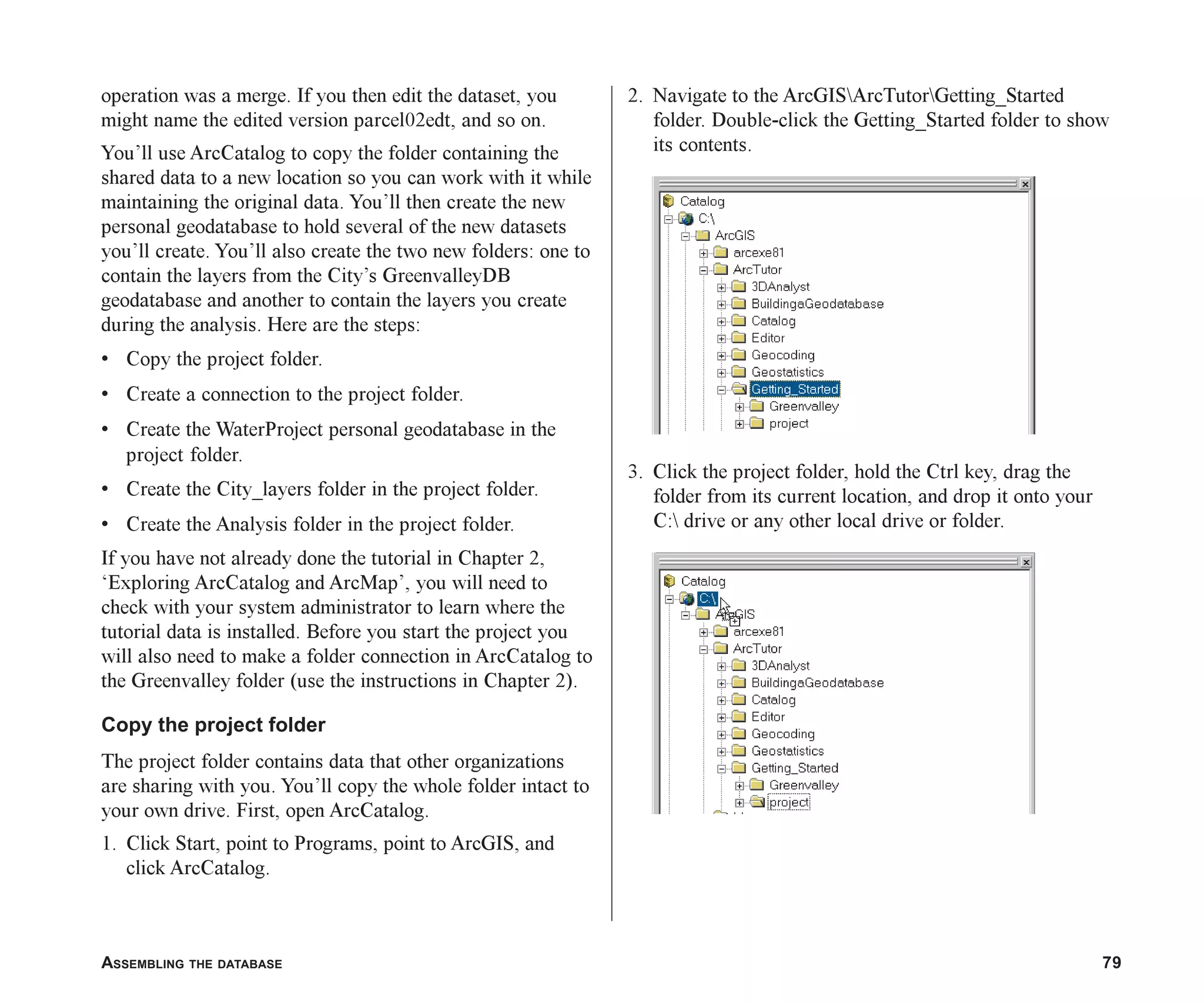 ASSEMBLING THE DATABASE 79
operation was a merge. If you then edit the dataset, you
might name the edited version parcel02edt, and so on.
You’ll use ArcCatalog to copy the folder containing the
shared data to a new location so you can work with it while
maintaining the original data. You’ll then create the new
personal geodatabase to hold several of the new datasets
you’ll create. You’ll also create the two new folders: one to
contain the layers from the City’s GreenvalleyDB
geodatabase and another to contain the layers you create
during the analysis. Here are the steps:
• Copy the project folder.
• Create a connection to the project folder.
• Create the WaterProject personal geodatabase in the
project folder.
• Create the City_layers folder in the project folder.
• Create the Analysis folder in the project folder.
If you have not already done the tutorial in Chapter 2,
‘Exploring ArcCatalog and ArcMap’, you will need to
check with your system administrator to learn where the
tutorial data is installed. Before you start the project you
will also need to make a folder connection in ArcCatalog to
the Greenvalley folder (use the instructions in Chapter 2).
Copy the project folder
The project folder contains data that other organizations
are sharing with you. You’ll copy the whole folder intact to
your own drive. First, open ArcCatalog.
1. Click Start, point to Programs, point to ArcGIS, and
click ArcCatalog.
2. Navigate to the ArcGISArcTutorGetting_Started
folder. Double-click the Getting_Started folder to show
its contents.
3. Click the project folder, hold the Ctrl key, drag the
folder from its current location, and drop it onto your
C: drive or any other local drive or folder.
ch05.p65 02/15/2001, 11:33 AM
79
 