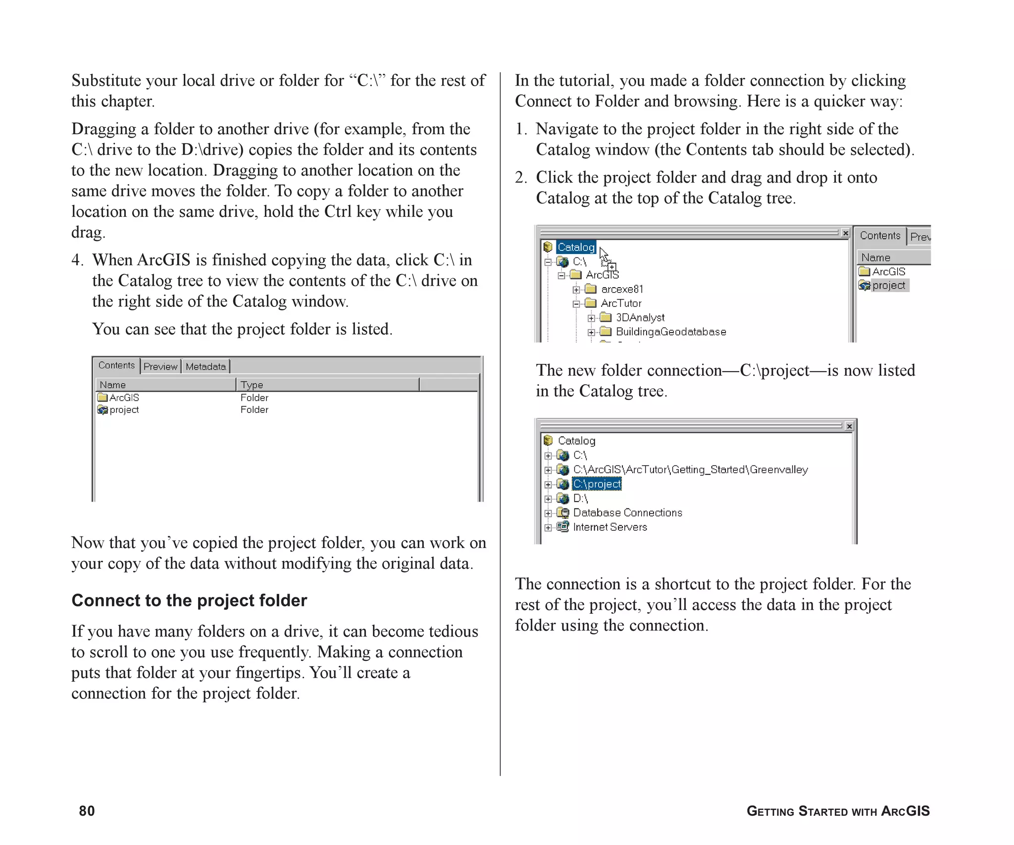 80 GETTING STARTED WITH ARCGIS
Substitute your local drive or folder for “C:” for the rest of
this chapter.
Dragging a folder to another drive (for example, from the
C: drive to the D:drive) copies the folder and its contents
to the new location. Dragging to another location on the
same drive moves the folder. To copy a folder to another
location on the same drive, hold the Ctrl key while you
drag.
4. When ArcGIS is finished copying the data, click C: in
the Catalog tree to view the contents of the C: drive on
the right side of the Catalog window.
You can see that the project folder is listed.
Now that you’ve copied the project folder, you can work on
your copy of the data without modifying the original data.
Connect to the project folder
If you have many folders on a drive, it can become tedious
to scroll to one you use frequently. Making a connection
puts that folder at your fingertips. You’ll create a
connection for the project folder.
In the tutorial, you made a folder connection by clicking
Connect to Folder and browsing. Here is a quicker way:
1. Navigate to the project folder in the right side of the
Catalog window (the Contents tab should be selected).
2. Click the project folder and drag and drop it onto
Catalog at the top of the Catalog tree.
The new folder connection—C:project—is now listed
in the Catalog tree.
The connection is a shortcut to the project folder. For the
rest of the project, you’ll access the data in the project
folder using the connection.
ch05.p65 02/15/2001, 11:33 AM
80
 