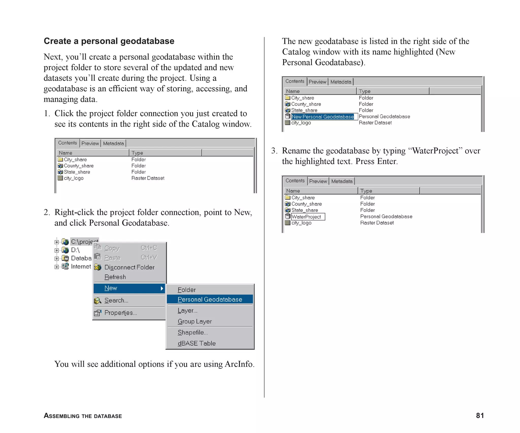 ASSEMBLING THE DATABASE 81
Create a personal geodatabase
Next, you’ll create a personal geodatabase within the
project folder to store several of the updated and new
datasets you’ll create during the project. Using a
geodatabase is an efficient way of storing, accessing, and
managing data.
1. Click the project folder connection you just created to
see its contents in the right side of the Catalog window.
2. Right-click the project folder connection, point to New,
and click Personal Geodatabase.
You will see additional options if you are using ArcInfo.
The new geodatabase is listed in the right side of the
Catalog window with its name highlighted (New
Personal Geodatabase).
3. Rename the geodatabase by typing “WaterProject” over
the highlighted text. Press Enter.
ch05.p65 02/15/2001, 11:33 AM
81
 