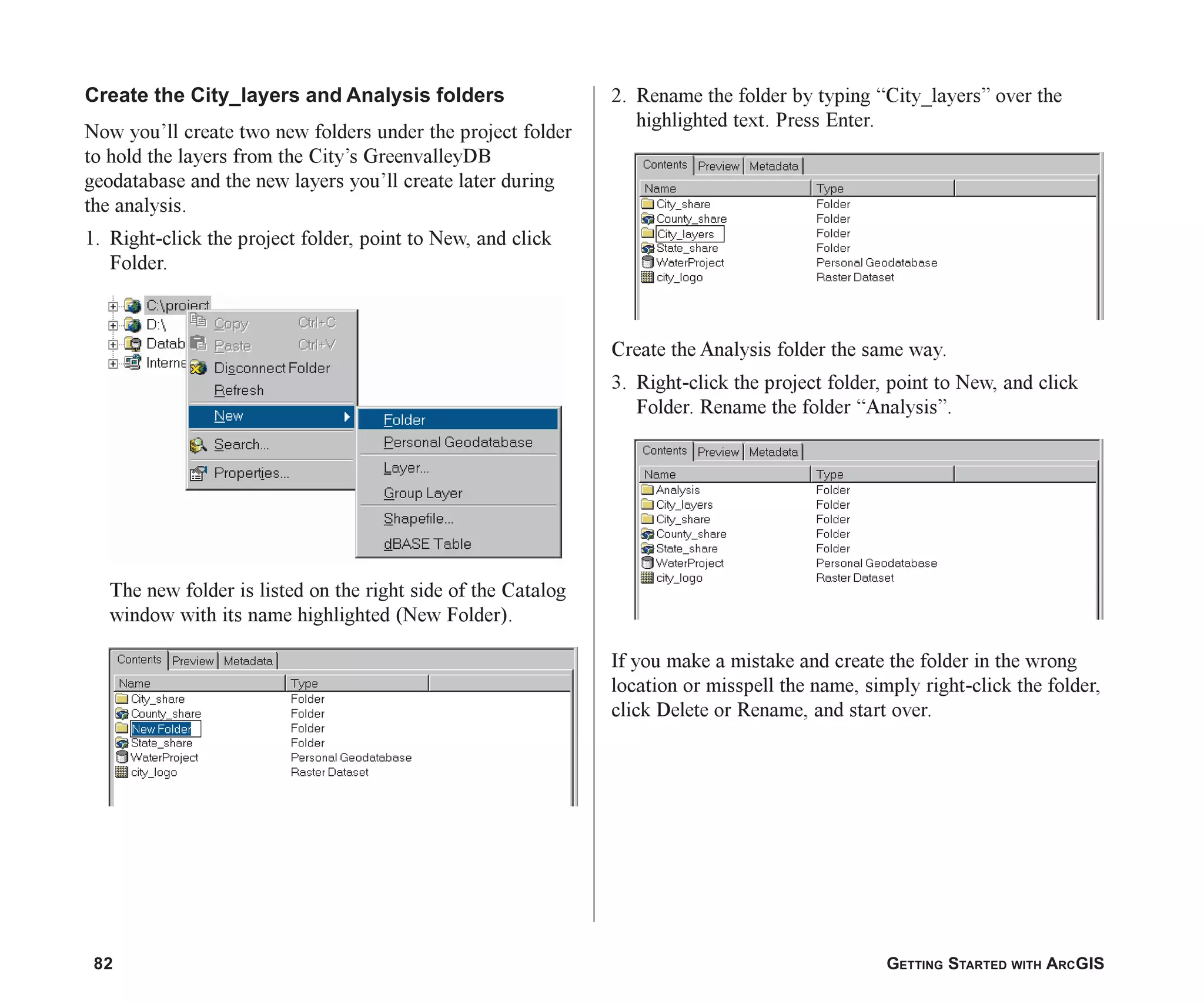 82 GETTING STARTED WITH ARCGIS
Create the City_layers and Analysis folders
Now you’ll create two new folders under the project folder
to hold the layers from the City’s GreenvalleyDB
geodatabase and the new layers you’ll create later during
the analysis.
1. Right-click the project folder, point to New, and click
Folder.
The new folder is listed on the right side of the Catalog
window with its name highlighted (New Folder).
2. Rename the folder by typing “City_layers” over the
highlighted text. Press Enter.
Create the Analysis folder the same way.
3. Right-click the project folder, point to New, and click
Folder. Rename the folder “Analysis”.
If you make a mistake and create the folder in the wrong
location or misspell the name, simply right-click the folder,
click Delete or Rename, and start over.
ch05.p65 02/15/2001, 11:33 AM
82
 