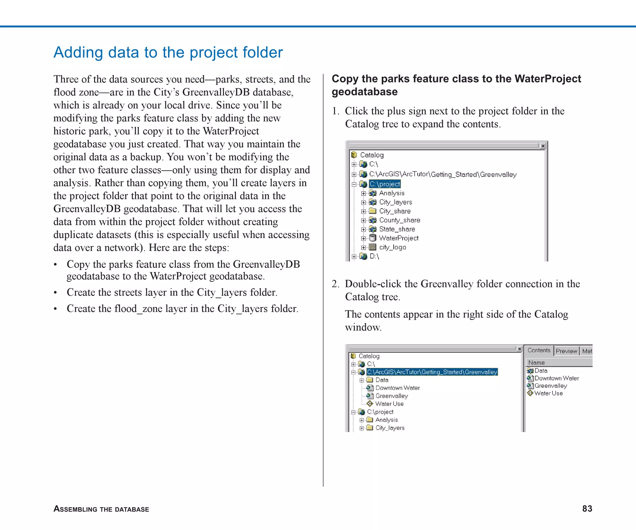 ASSEMBLING THE DATABASE 83
Adding data to the project folder
Three of the data sources you need—parks, streets, and the
flood zone—are in the City’s GreenvalleyDB database,
which is already on your local drive. Since you’ll be
modifying the parks feature class by adding the new
historic park, you’ll copy it to the WaterProject
geodatabase you just created. That way you maintain the
original data as a backup. You won’t be modifying the
other two feature classes—only using them for display and
analysis. Rather than copying them, you’ll create layers in
the project folder that point to the original data in the
GreenvalleyDB geodatabase. That will let you access the
data from within the project folder without creating
duplicate datasets (this is especially useful when accessing
data over a network). Here are the steps:
• Copy the parks feature class from the GreenvalleyDB
geodatabase to the WaterProject geodatabase.
• Create the streets layer in the City_layers folder.
• Create the flood_zone layer in the City_layers folder.
Copy the parks feature class to the WaterProject
geodatabase
1. Click the plus sign next to the project folder in the
Catalog tree to expand the contents.
2. Double-click the Greenvalley folder connection in the
Catalog tree.
The contents appear in the right side of the Catalog
window.
ch05.p65 02/15/2001, 11:33 AM
83
 