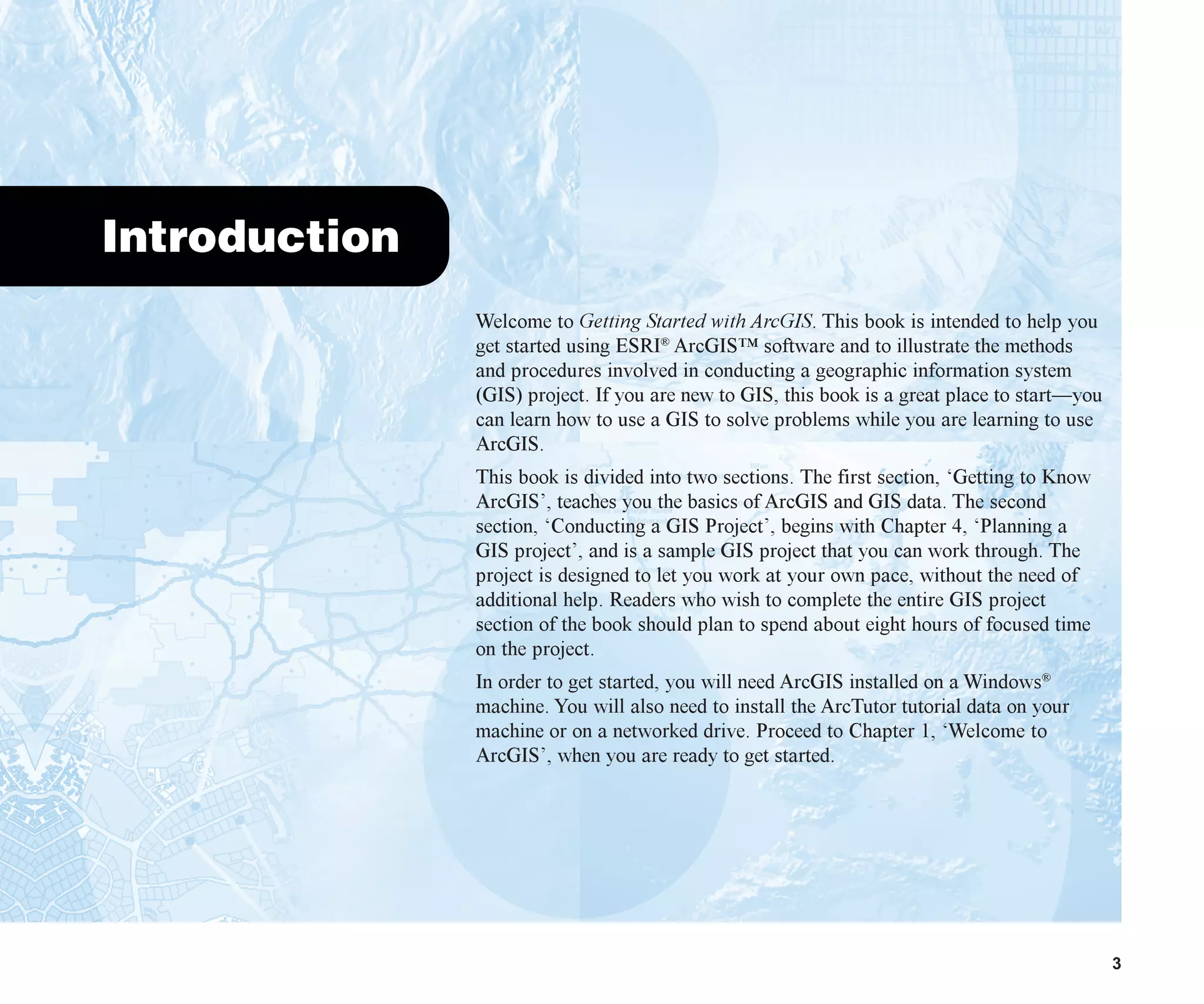 3
Introduction
Welcome to Getting Started with ArcGIS. This book is intended to help you
get started using ESRI®
ArcGIS™ software and to illustrate the methods
and procedures involved in conducting a geographic information system
(GIS) project. If you are new to GIS, this book is a great place to start—you
can learn how to use a GIS to solve problems while you are learning to use
ArcGIS.
This book is divided into two sections. The first section, ‘Getting to Know
ArcGIS’, teaches you the basics of ArcGIS and GIS data. The second
section, ‘Conducting a GIS Project’, begins with Chapter 4, ‘Planning a
GIS project’, and is a sample GIS project that you can work through. The
project is designed to let you work at your own pace, without the need of
additional help. Readers who wish to complete the entire GIS project
section of the book should plan to spend about eight hours of focused time
on the project.
In order to get started, you will need ArcGIS installed on a Windows®
machine. You will also need to install the ArcTutor tutorial data on your
machine or on a networked drive. Proceed to Chapter 1, ‘Welcome to
ArcGIS’, when you are ready to get started.
introduction.p65 02/15/2001, 8:44 AM
3
 