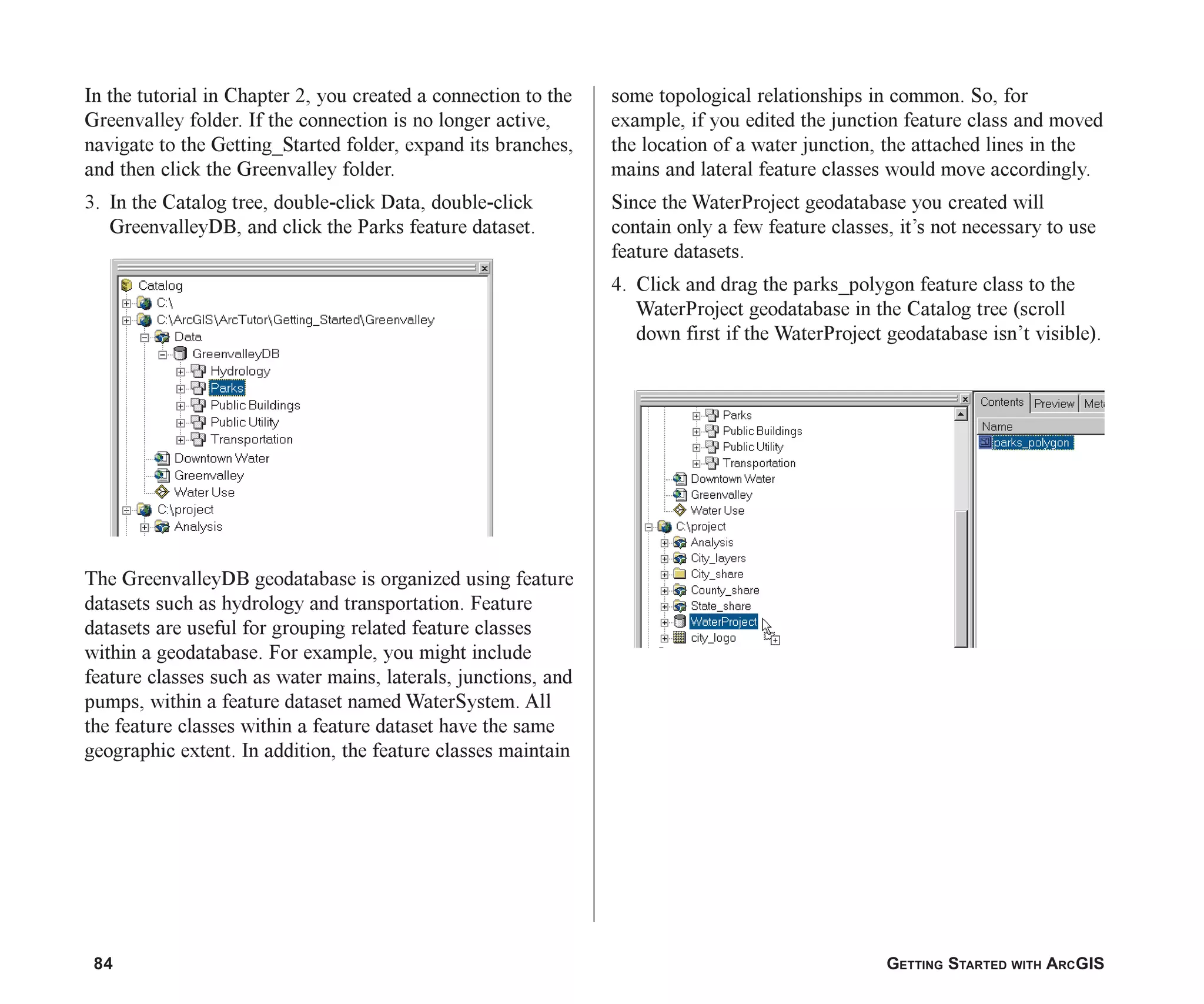 84 GETTING STARTED WITH ARCGIS
In the tutorial in Chapter 2, you created a connection to the
Greenvalley folder. If the connection is no longer active,
navigate to the Getting_Started folder, expand its branches,
and then click the Greenvalley folder.
3. In the Catalog tree, double-click Data, double-click
GreenvalleyDB, and click the Parks feature dataset.
The GreenvalleyDB geodatabase is organized using feature
datasets such as hydrology and transportation. Feature
datasets are useful for grouping related feature classes
within a geodatabase. For example, you might include
feature classes such as water mains, laterals, junctions, and
pumps, within a feature dataset named WaterSystem. All
the feature classes within a feature dataset have the same
geographic extent. In addition, the feature classes maintain
some topological relationships in common. So, for
example, if you edited the junction feature class and moved
the location of a water junction, the attached lines in the
mains and lateral feature classes would move accordingly.
Since the WaterProject geodatabase you created will
contain only a few feature classes, it’s not necessary to use
feature datasets.
4. Click and drag the parks_polygon feature class to the
WaterProject geodatabase in the Catalog tree (scroll
down first if the WaterProject geodatabase isn’t visible).
ch05.p65 02/15/2001, 11:33 AM
84
 