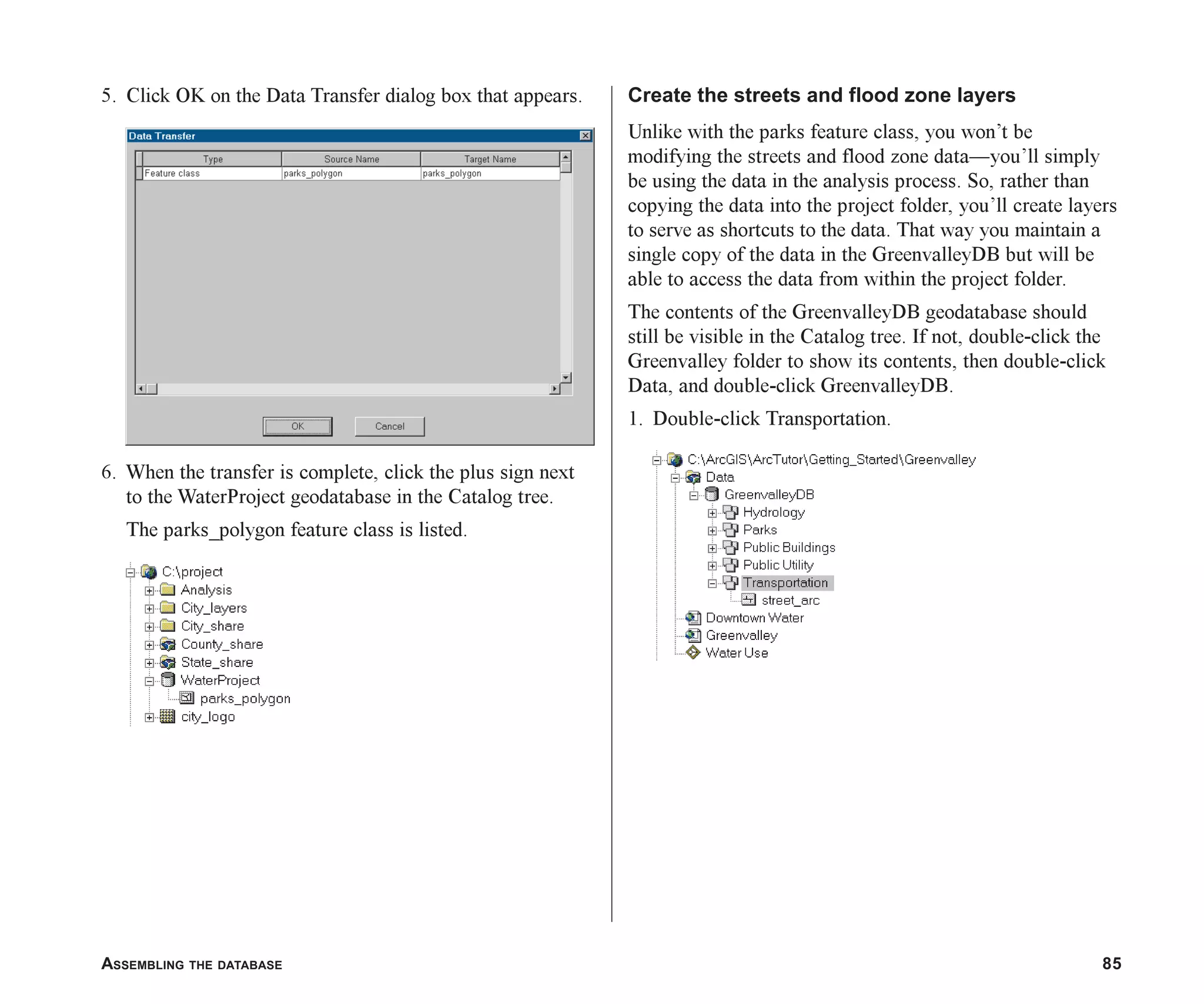 ASSEMBLING THE DATABASE 85
5. Click OK on the Data Transfer dialog box that appears.
6. When the transfer is complete, click the plus sign next
to the WaterProject geodatabase in the Catalog tree.
The parks_polygon feature class is listed.
Create the streets and flood zone layers
Unlike with the parks feature class, you won’t be
modifying the streets and flood zone data—you’ll simply
be using the data in the analysis process. So, rather than
copying the data into the project folder, you’ll create layers
to serve as shortcuts to the data. That way you maintain a
single copy of the data in the GreenvalleyDB but will be
able to access the data from within the project folder.
The contents of the GreenvalleyDB geodatabase should
still be visible in the Catalog tree. If not, double-click the
Greenvalley folder to show its contents, then double-click
Data, and double-click GreenvalleyDB.
1. Double-click Transportation.
ch05.p65 02/15/2001, 11:33 AM
85
 