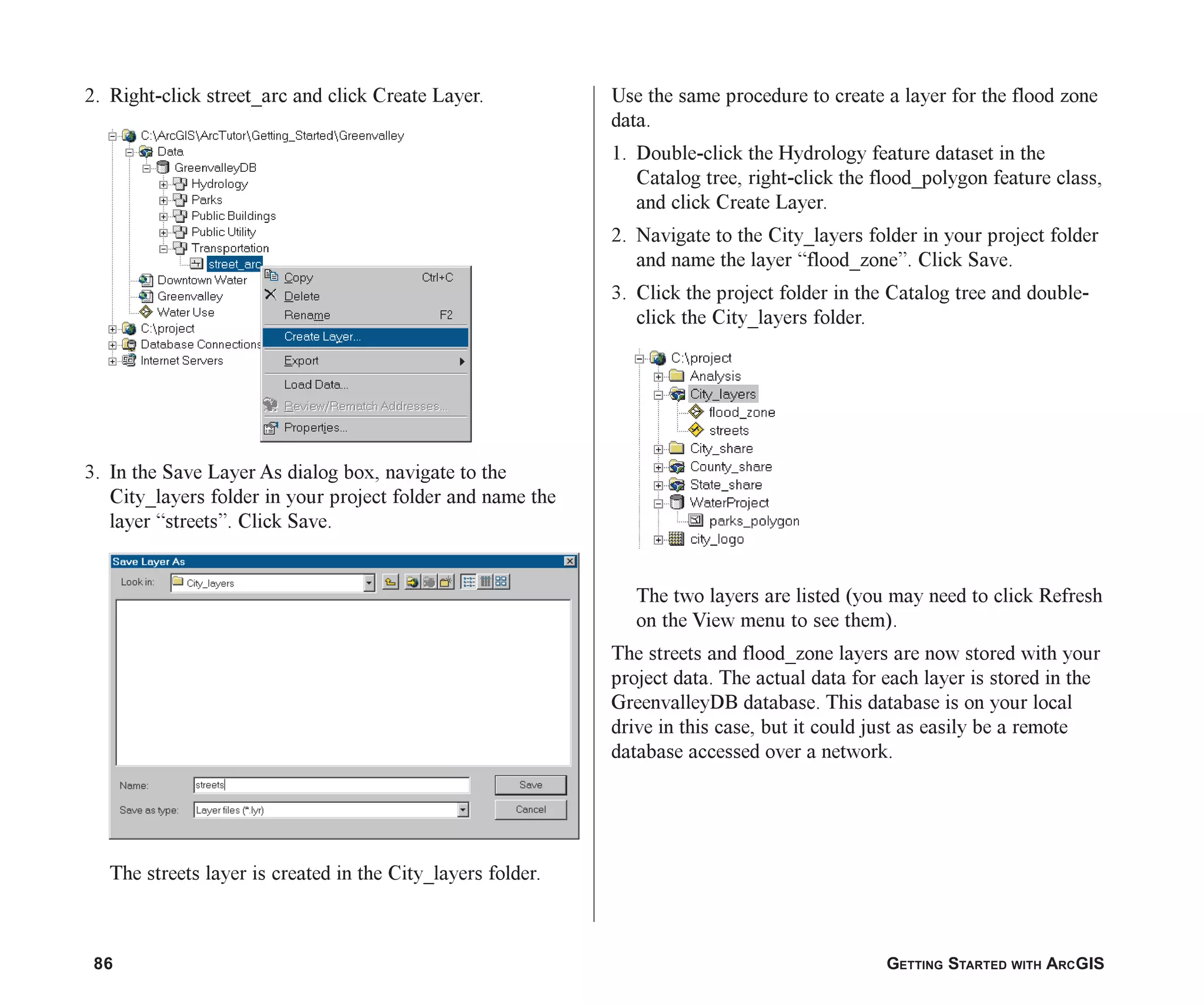 86 GETTING STARTED WITH ARCGIS
2. Right-click street_arc and click Create Layer.
3. In the Save Layer As dialog box, navigate to the
City_layers folder in your project folder and name the
layer “streets”. Click Save.
The streets layer is created in the City_layers folder.
Use the same procedure to create a layer for the flood zone
data.
1. Double-click the Hydrology feature dataset in the
Catalog tree, right-click the flood_polygon feature class,
and click Create Layer.
2. Navigate to the City_layers folder in your project folder
and name the layer “flood_zone”. Click Save.
3. Click the project folder in the Catalog tree and double-
click the City_layers folder.
The two layers are listed (you may need to click Refresh
on the View menu to see them).
The streets and flood_zone layers are now stored with your
project data. The actual data for each layer is stored in the
GreenvalleyDB database. This database is on your local
drive in this case, but it could just as easily be a remote
database accessed over a network.
ch05.p65 02/15/2001, 11:33 AM
86
 