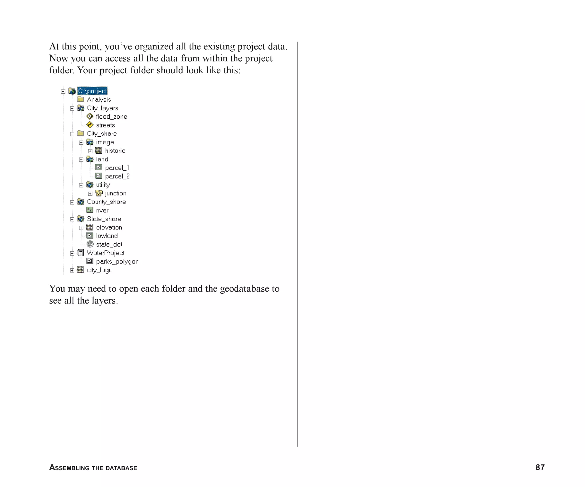 ASSEMBLING THE DATABASE 87
At this point, you’ve organized all the existing project data.
Now you can access all the data from within the project
folder. Your project folder should look like this:
You may need to open each folder and the geodatabase to
see all the layers.
ch05.p65 02/15/2001, 11:33 AM
87
 