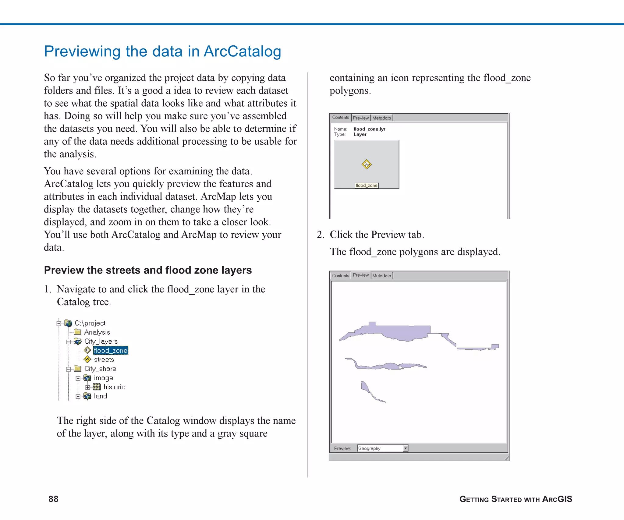 88 GETTING STARTED WITH ARCGIS
Previewing the data in ArcCatalog
So far you’ve organized the project data by copying data
folders and files. It’s a good a idea to review each dataset
to see what the spatial data looks like and what attributes it
has. Doing so will help you make sure you’ve assembled
the datasets you need. You will also be able to determine if
any of the data needs additional processing to be usable for
the analysis.
You have several options for examining the data.
ArcCatalog lets you quickly preview the features and
attributes in each individual dataset. ArcMap lets you
display the datasets together, change how they’re
displayed, and zoom in on them to take a closer look.
You’ll use both ArcCatalog and ArcMap to review your
data.
Preview the streets and flood zone layers
1. Navigate to and click the flood_zone layer in the
Catalog tree.
The right side of the Catalog window displays the name
of the layer, along with its type and a gray square
containing an icon representing the flood_zone
polygons.
2. Click the Preview tab.
The flood_zone polygons are displayed.
ch05.p65 02/15/2001, 11:33 AM
88
 
