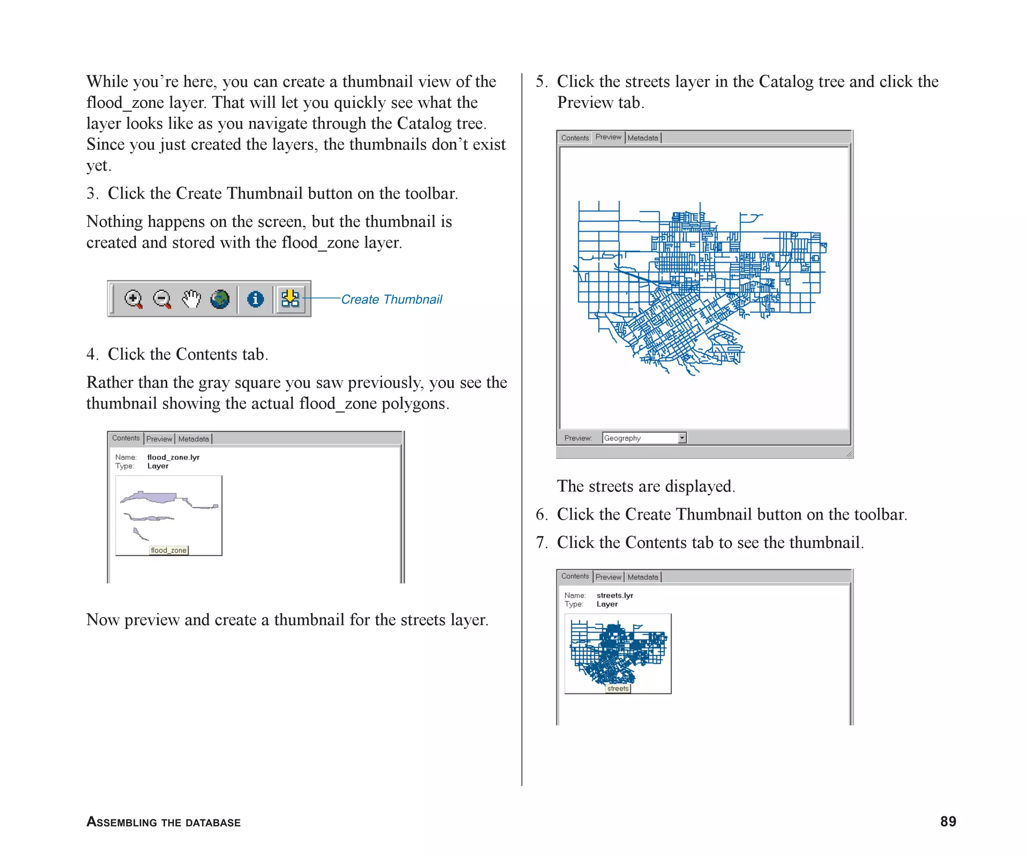 ASSEMBLING THE DATABASE 89
While you’re here, you can create a thumbnail view of the
flood_zone layer. That will let you quickly see what the
layer looks like as you navigate through the Catalog tree.
Since you just created the layers, the thumbnails don’t exist
yet.
3. Click the Create Thumbnail button on the toolbar.
Nothing happens on the screen, but the thumbnail is
created and stored with the flood_zone layer.
4. Click the Contents tab.
Rather than the gray square you saw previously, you see the
thumbnail showing the actual flood_zone polygons.
Now preview and create a thumbnail for the streets layer.
5. Click the streets layer in the Catalog tree and click the
Preview tab.
The streets are displayed.
6. Click the Create Thumbnail button on the toolbar.
7. Click the Contents tab to see the thumbnail.
Create Thumbnail
ch05.p65 02/15/2001, 11:33 AM
89
 