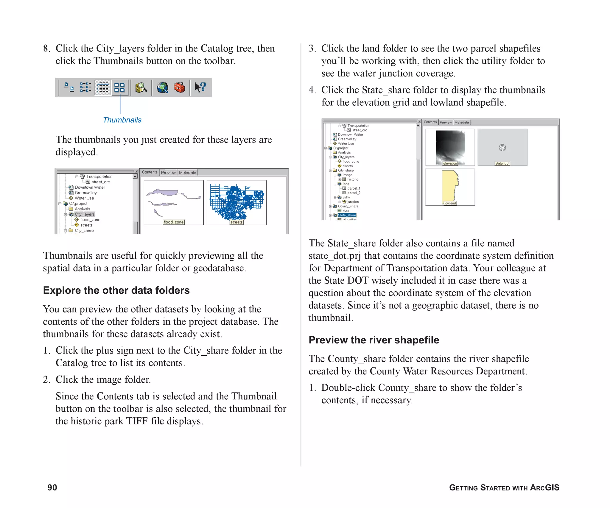 90 GETTING STARTED WITH ARCGIS
8. Click the City_layers folder in the Catalog tree, then
click the Thumbnails button on the toolbar.
The thumbnails you just created for these layers are
displayed.
Thumbnails are useful for quickly previewing all the
spatial data in a particular folder or geodatabase.
Explore the other data folders
You can preview the other datasets by looking at the
contents of the other folders in the project database. The
thumbnails for these datasets already exist.
1. Click the plus sign next to the City_share folder in the
Catalog tree to list its contents.
2. Click the image folder.
Since the Contents tab is selected and the Thumbnail
button on the toolbar is also selected, the thumbnail for
the historic park TIFF file displays.
3. Click the land folder to see the two parcel shapefiles
you’ll be working with, then click the utility folder to
see the water junction coverage.
4. Click the State_share folder to display the thumbnails
for the elevation grid and lowland shapefile.
The State_share folder also contains a file named
state_dot.prj that contains the coordinate system definition
for Department of Transportation data. Your colleague at
the State DOT wisely included it in case there was a
question about the coordinate system of the elevation
datasets. Since it’s not a geographic dataset, there is no
thumbnail.
Preview the river shapefile
The County_share folder contains the river shapefile
created by the County Water Resources Department.
1. Double-click County_share to show the folder’s
contents, if necessary.
Thumbnails
ch05.p65 02/15/2001, 11:33 AM
90
 