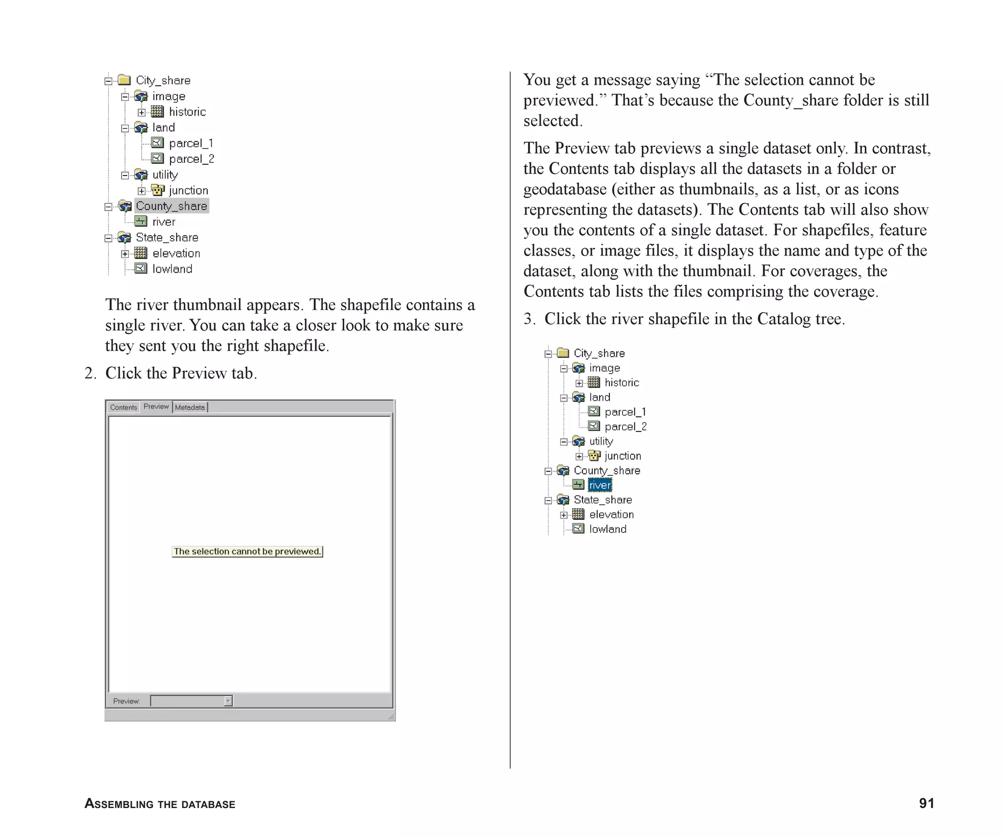 ASSEMBLING THE DATABASE 91
The river thumbnail appears. The shapefile contains a
single river. You can take a closer look to make sure
they sent you the right shapefile.
2. Click the Preview tab.
You get a message saying “The selection cannot be
previewed.” That’s because the County_share folder is still
selected.
The Preview tab previews a single dataset only. In contrast,
the Contents tab displays all the datasets in a folder or
geodatabase (either as thumbnails, as a list, or as icons
representing the datasets). The Contents tab will also show
you the contents of a single dataset. For shapefiles, feature
classes, or image files, it displays the name and type of the
dataset, along with the thumbnail. For coverages, the
Contents tab lists the files comprising the coverage.
3. Click the river shapefile in the Catalog tree.
ch05.p65 02/15/2001, 11:33 AM
91
 