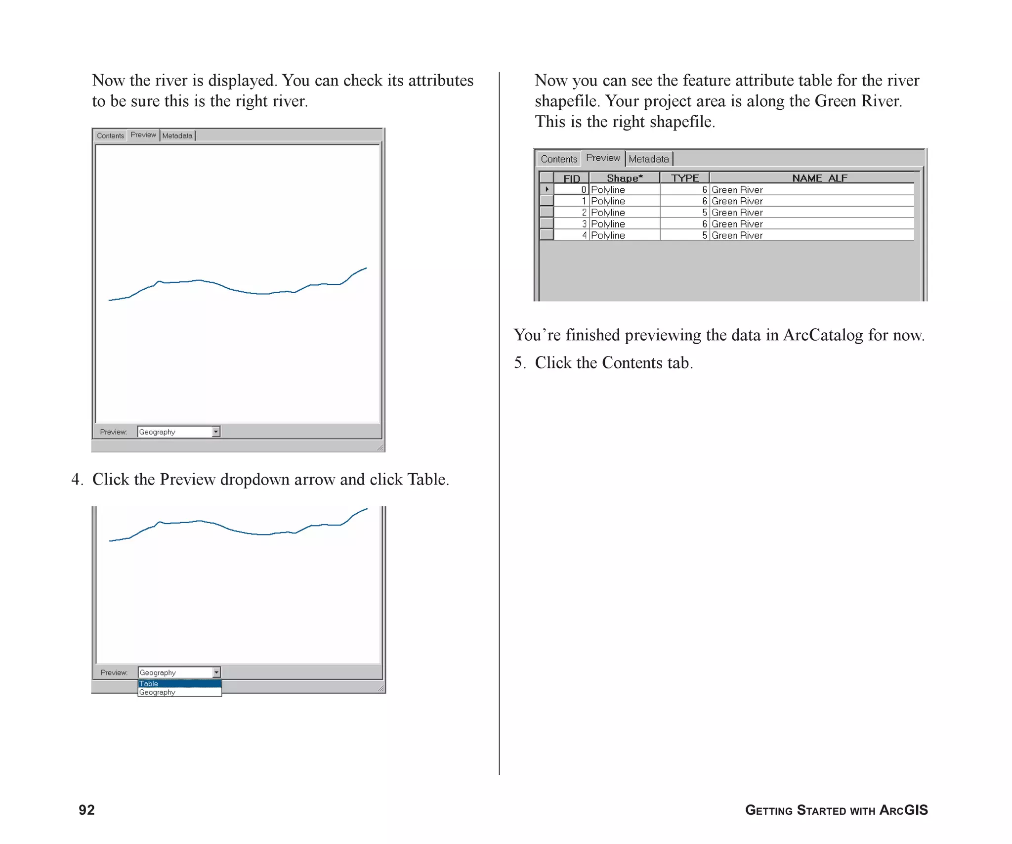 92 GETTING STARTED WITH ARCGIS
Now the river is displayed. You can check its attributes
to be sure this is the right river.
4. Click the Preview dropdown arrow and click Table.
Now you can see the feature attribute table for the river
shapefile. Your project area is along the Green River.
This is the right shapefile.
You’re finished previewing the data in ArcCatalog for now.
5. Click the Contents tab.
ch05.p65 02/15/2001, 11:33 AM
92
 