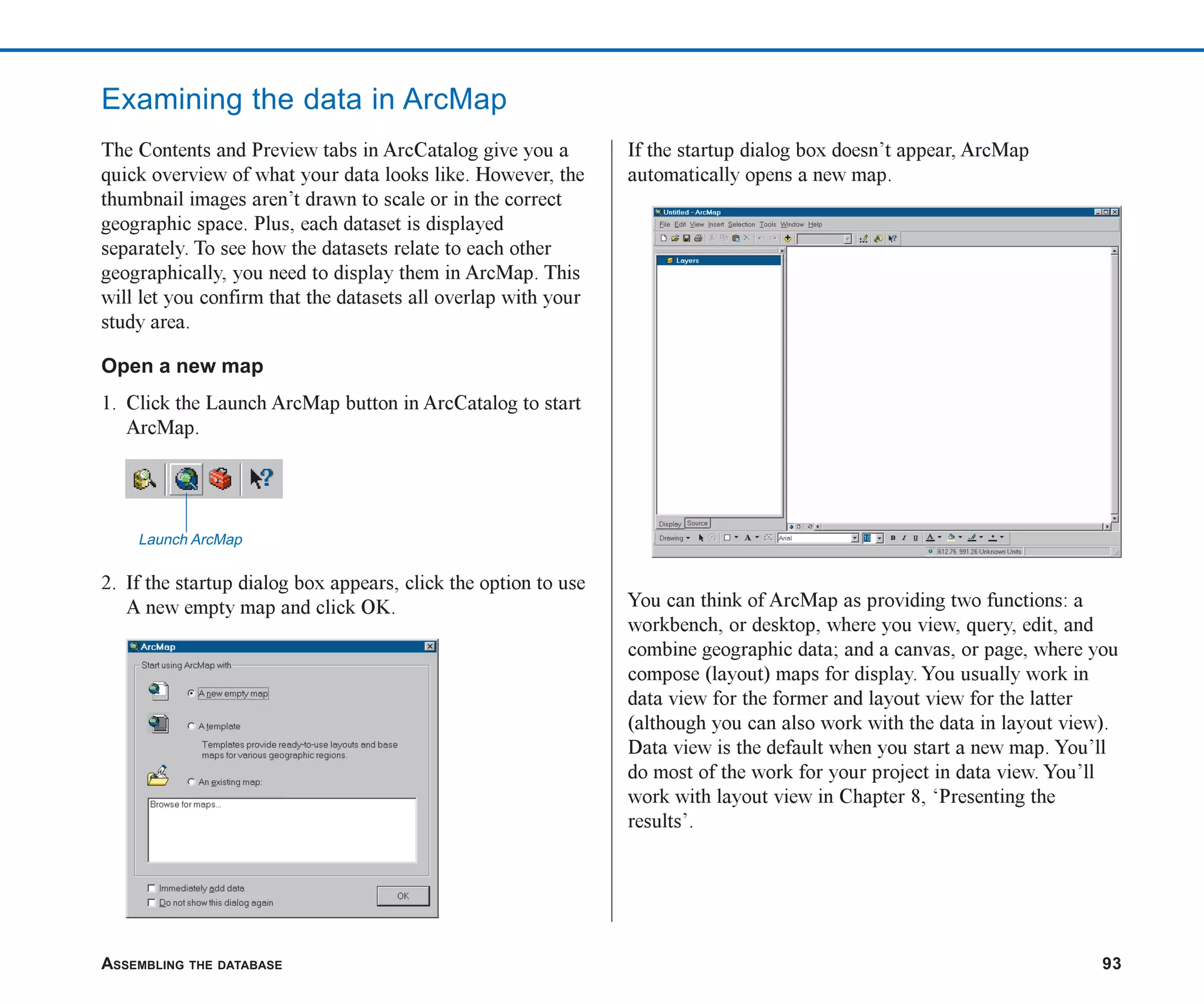 ASSEMBLING THE DATABASE 93
Examining the data in ArcMap
The Contents and Preview tabs in ArcCatalog give you a
quick overview of what your data looks like. However, the
thumbnail images aren’t drawn to scale or in the correct
geographic space. Plus, each dataset is displayed
separately. To see how the datasets relate to each other
geographically, you need to display them in ArcMap. This
will let you confirm that the datasets all overlap with your
study area.
Open a new map
1. Click the Launch ArcMap button in ArcCatalog to start
ArcMap.
2. If the startup dialog box appears, click the option to use
A new empty map and click OK.
If the startup dialog box doesn’t appear, ArcMap
automatically opens a new map.
You can think of ArcMap as providing two functions: a
workbench, or desktop, where you view, query, edit, and
combine geographic data; and a canvas, or page, where you
compose (layout) maps for display. You usually work in
data view for the former and layout view for the latter
(although you can also work with the data in layout view).
Data view is the default when you start a new map. You’ll
do most of the work for your project in data view. You’ll
work with layout view in Chapter 8, ‘Presenting the
results’.
Launch ArcMap
ch05.p65 02/16/2001, 11:46 AM
93
 