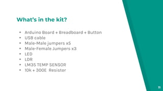 What’s in the kit?
▸ Arduino Board + Breadboard + Button
▸ USB cable
▸ Male-Male jumpers x5
▸ Male-Female Jumpers x3
▸ LED
▸ LDR
▸ LM35 TEMP SENSOR
▸ 10k + 300E Resistor
11
 