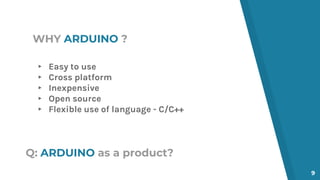 ▸ Easy to use
▸ Cross platform
▸ Inexpensive
▸ Open source
▸ Flexible use of language - C/C++
WHY ARDUINO ?
9
Q: ARDUINO as a product?
 