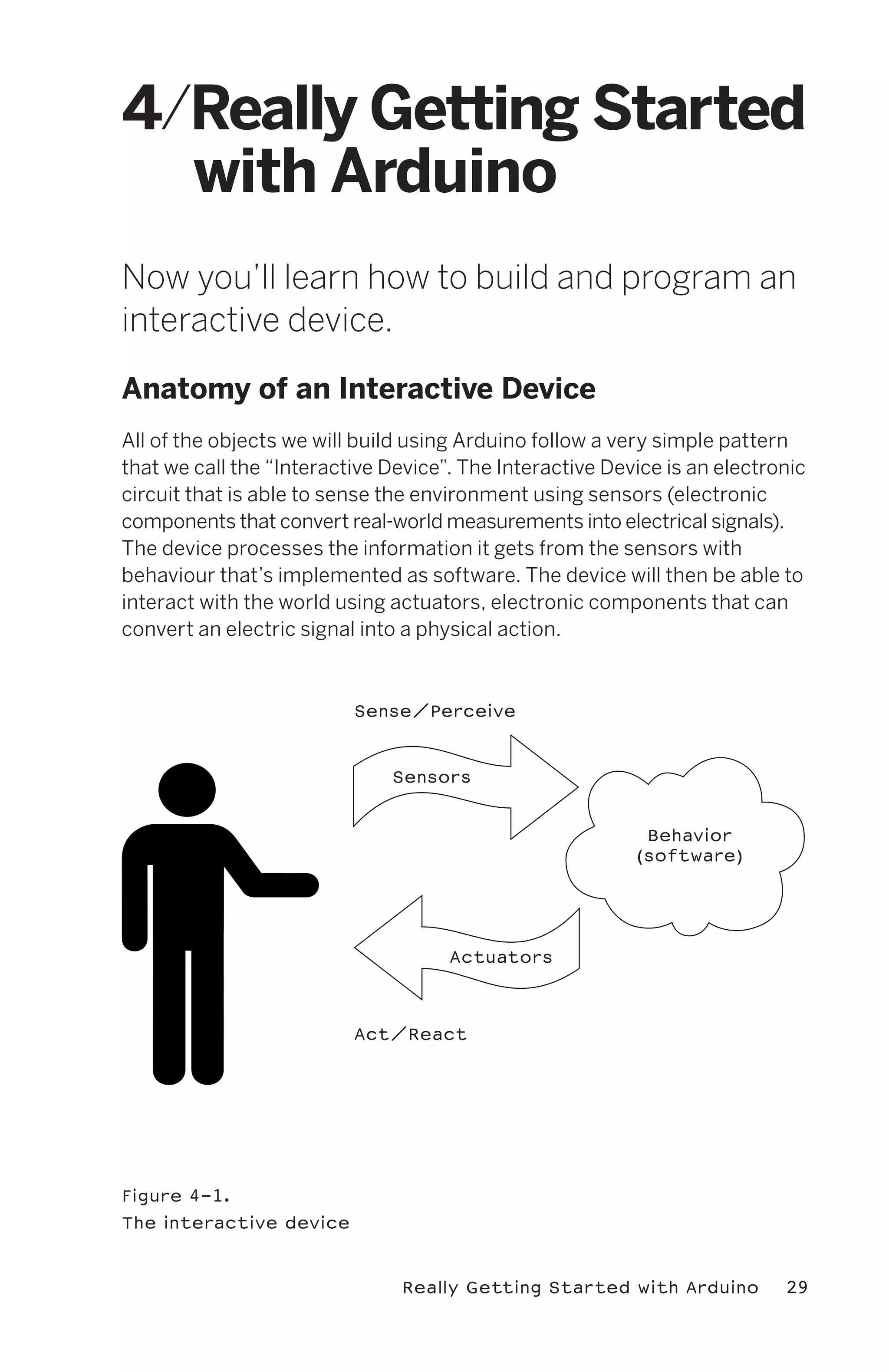 4/Really Getting Started
  with Arduino
Now you’ll learn how to build and program an
interactive device.

Anatomy of an Interactive Device
All of the objects we will build using Arduino follow a very simple pattern
that we call the “Interactive Device”. The Interactive Device is an electronic
circuit that is able to sense the environment using sensors (electronic
components that convert real-world measurements into electrical signals).
The device processes the information it gets from the sensors with
behaviour that’s implemented as software. The device will then be able to
interact with the world using actuators, electronic components that can
convert an electric signal into a physical action.



                          Sense/Perceive



                              Sensors


                                                           Behavior
                                                          (software)




                                     Actuators



                          Act/React




Figure 4-1.
The interactive device



                               Really Getting Started with Arduino         29
 