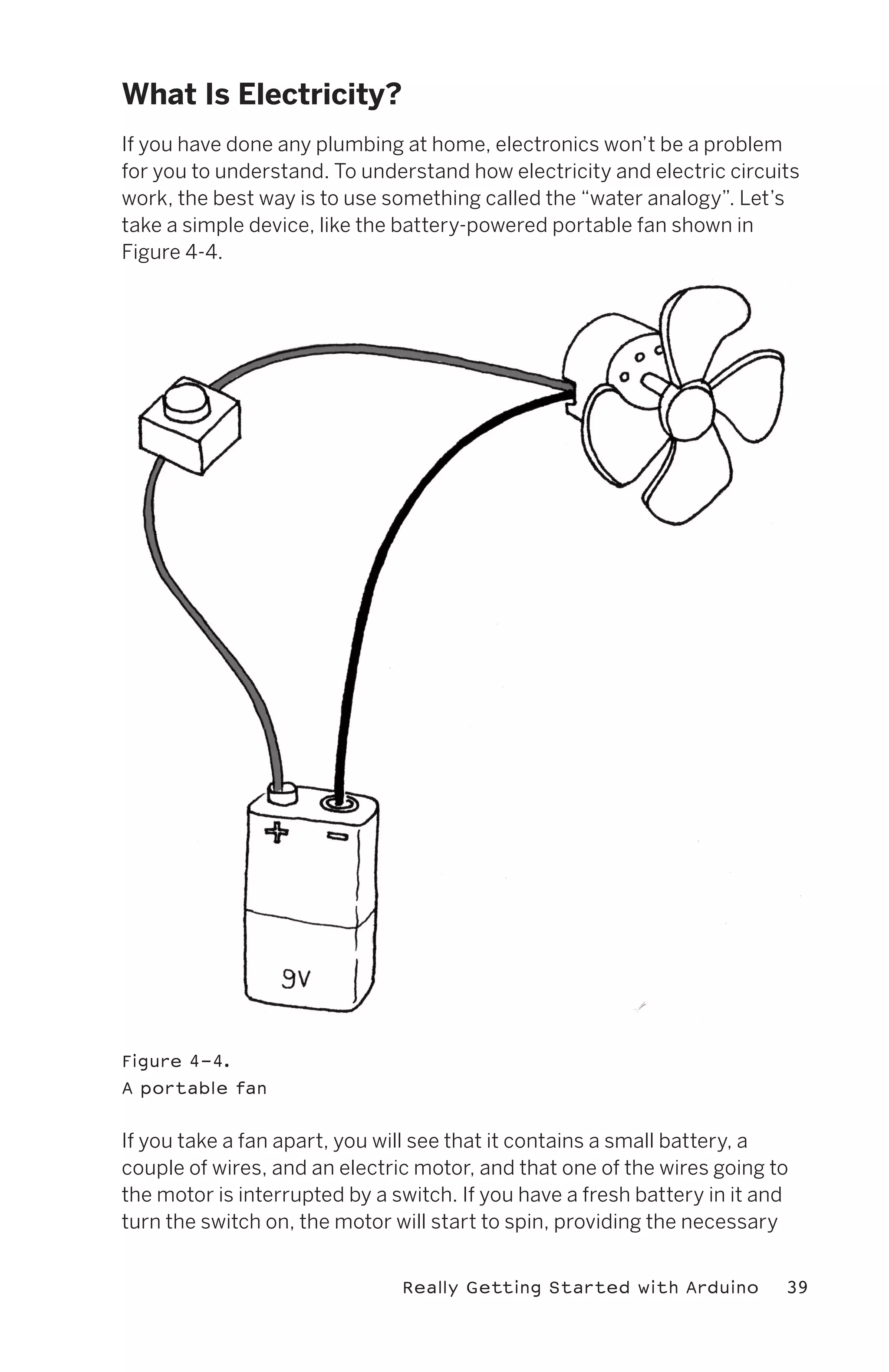 What Is Electricity?
If you have done any plumbing at home, electronics won’t be a problem
for you to understand. To understand how electricity and electric circuits
work, the best way is to use something called the “water analogy”. Let’s
take a simple device, like the battery-powered portable fan shown in
Figure 4-4.




Figure 4-4.
A portable fan


If you take a fan apart, you will see that it contains a small battery, a
couple of wires, and an electric motor, and that one of the wires going to
the motor is interrupted by a switch. If you have a fresh battery in it and
turn the switch on, the motor will start to spin, providing the necessary


                               Really Getting Started with Arduino        39
 
