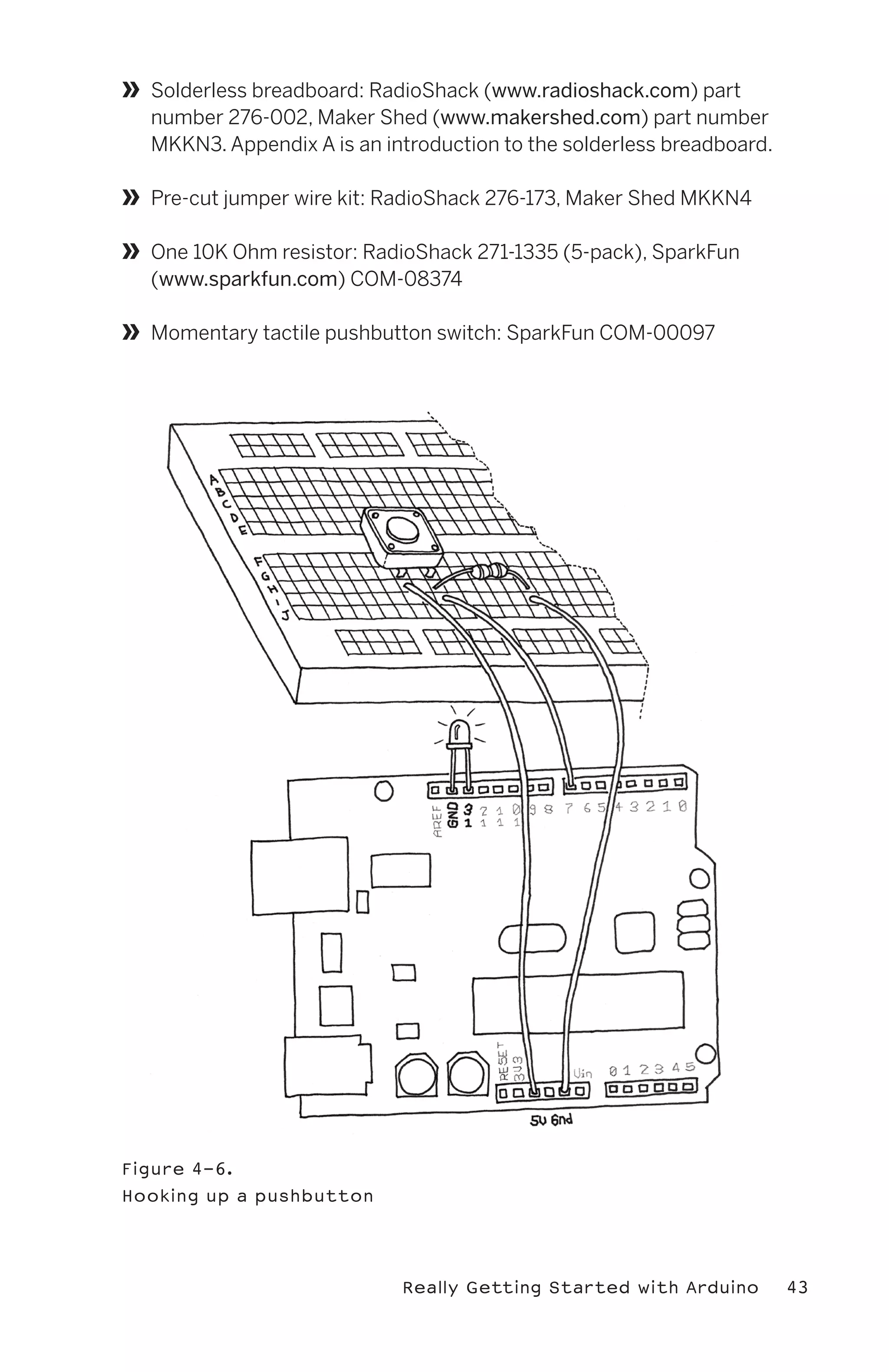 »   Solderless breadboard: RadioShack (www.radioshack.com) part
    number 276-002, Maker Shed (www.makershed.com) part number
    MKKN3. Appendix A is an introduction to the solderless breadboard.

»   Pre-cut jumper wire kit: RadioShack 276-173, Maker Shed MKKN4

»   One 10K Ohm resistor: RadioShack 271-1335 (5-pack), SparkFun
    (www.sparkfun.com) COM-08374

»   Momentary tactile pushbutton switch: SparkFun COM-00097




Figure 4-6.
Hooking up a pushbutton




                              Really Getting Started with Arduino        43
 