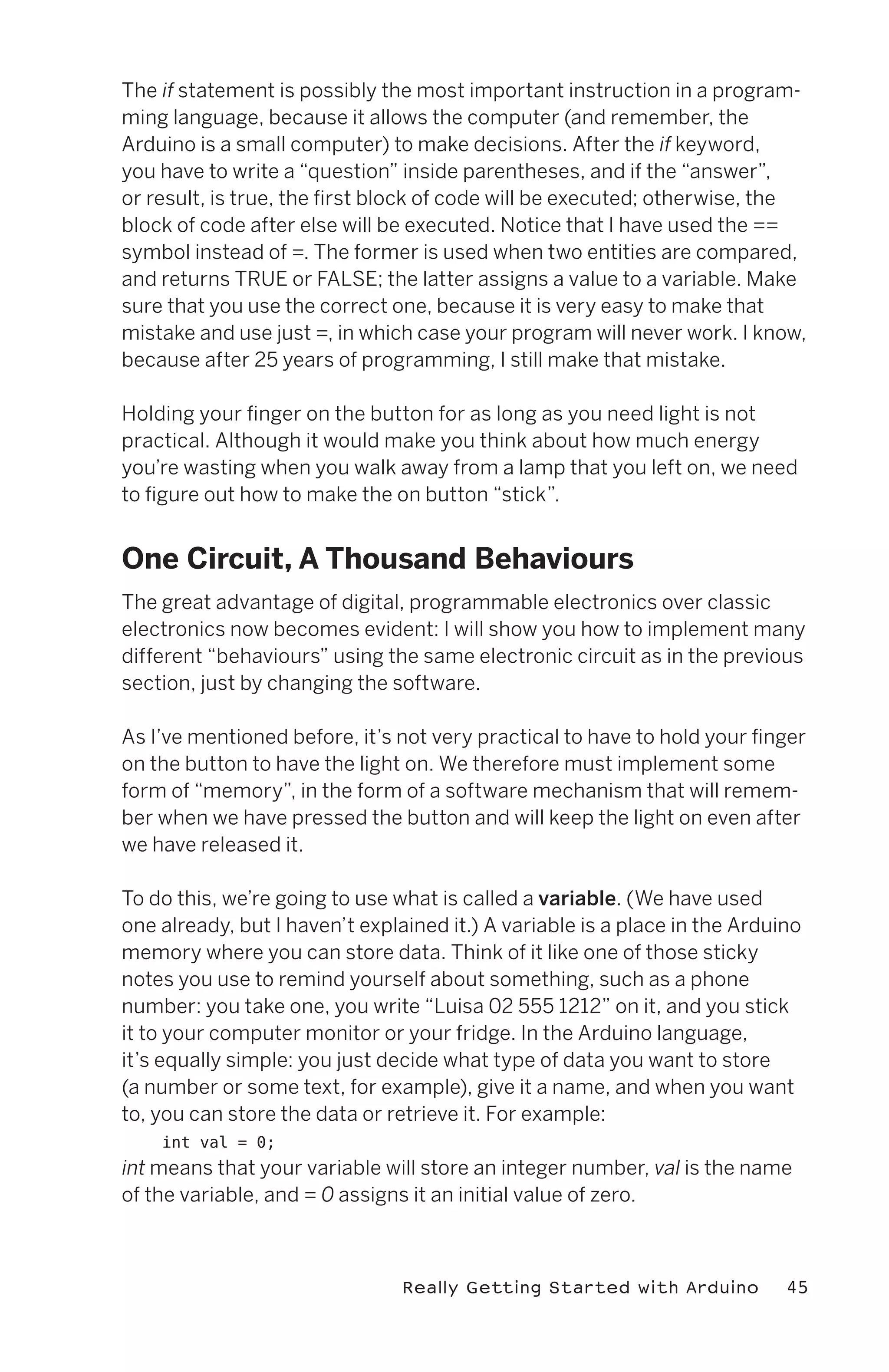The if statement is possibly the most important instruction in a program-
ming language, because it allows the computer (and remember, the
Arduino is a small computer) to make decisions. After the if keyword,
you have to write a “question” inside parentheses, and if the “answer”,
or result, is true, the first block of code will be executed; otherwise, the
block of code after else will be executed. Notice that I have used the ==
symbol instead of =. The former is used when two entities are compared,
and returns TRUE or FALSE; the latter assigns a value to a variable. Make
sure that you use the correct one, because it is very easy to make that
mistake and use just =, in which case your program will never work. I know,
because after 25 years of programming, I still make that mistake.

Holding your finger on the button for as long as you need light is not
practical. Although it would make you think about how much energy
you’re wasting when you walk away from a lamp that you left on, we need
to figure out how to make the on button “stick”.


One Circuit, A Thousand Behaviours
The great advantage of digital, programmable electronics over classic
electronics now becomes evident: I will show you how to implement many
different “behaviours” using the same electronic circuit as in the previous
section, just by changing the software.

As I’ve mentioned before, it’s not very practical to have to hold your finger
on the button to have the light on. We therefore must implement some
form of “memory”, in the form of a software mechanism that will remem-
ber when we have pressed the button and will keep the light on even after
we have released it.

To do this, we’re going to use what is called a variable. (We have used
one already, but I haven’t explained it.) A variable is a place in the Arduino
memory where you can store data. Think of it like one of those sticky
notes you use to remind yourself about something, such as a phone
number: you take one, you write “Luisa 02 555 1212” on it, and you stick
it to your computer monitor or your fridge. In the Arduino language,
it’s equally simple: you just decide what type of data you want to store
(a number or some text, for example), give it a name, and when you want
to, you can store the data or retrieve it. For example:
    int val = 0;
int means that your variable will store an integer number, val is the name
of the variable, and = 0 assigns it an initial value of zero.



                                Really Getting Started with Arduino         45
 