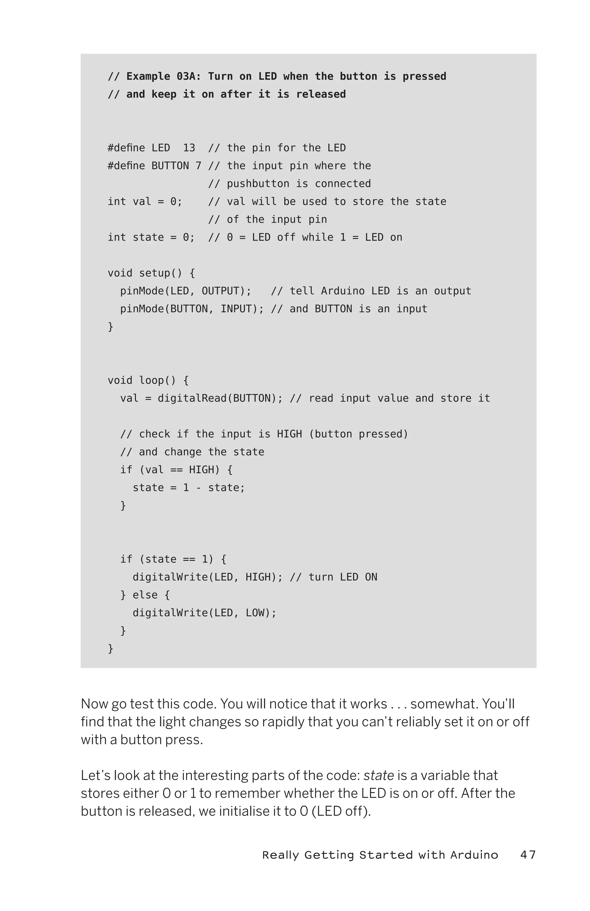// Example 03A: Turn on LED when the button is pressed
    // and keep it on after it is released




    #define LED     13   // the pin for the LED
    #define BUTTON 7 // the input pin where the
                         // pushbutton is connected
    int val = 0;         // val will be used to store the state
                         // of the input pin
    int state = 0;       // 0 = LED off while 1 = LED on


    void setup() {
        pinMode(LED, OUTPUT);      // tell Arduino LED is an output
        pinMode(BUTTON, INPUT); // and BUTTON is an input
    }




    void loop() {
        val = digitalRead(BUTTON); // read input value and store it


        // check if the input is HIGH (button pressed)
        // and change the state
        if (val == HIGH) {
            state = 1 - state;
        }




        if (state == 1) {
            digitalWrite(LED, HIGH); // turn LED ON
        } else {
            digitalWrite(LED, LOW);
        }
    }




Now go test this code. You will notice that it works . . . somewhat. You’ll
find that the light changes so rapidly that you can’t reliably set it on or off
with a button press.

Let’s look at the interesting parts of the code: state is a variable that
stores either 0 or 1 to remember whether the LED is on or off. After the
button is released, we initialise it to 0 (LED off).


                                 Really Getting Started with Arduino         47
 
