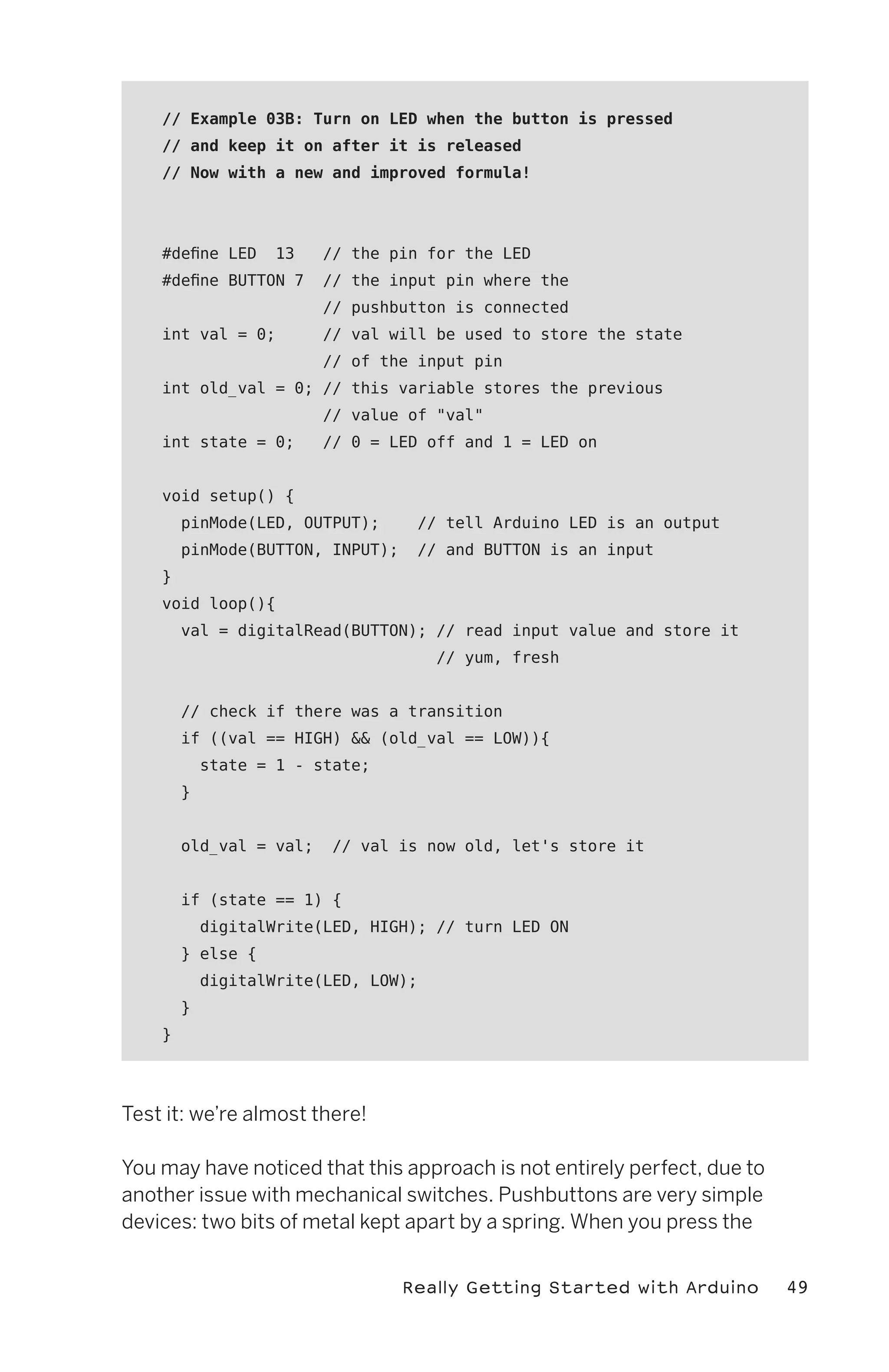 // Example 03B: Turn on LED when the button is pressed
    // and keep it on after it is released
    // Now with a new and improved formula!




    #define LED     13   // the pin for the LED
    #define BUTTON 7     // the input pin where the
                         // pushbutton is connected
    int val = 0;         // val will be used to store the state
                         // of the input pin
    int old_val = 0; // this variable stores the previous
                         // value of "val"
    int state = 0;       // 0 = LED off and 1 = LED on


    void setup() {
        pinMode(LED, OUTPUT);      // tell Arduino LED is an output
        pinMode(BUTTON, INPUT);    // and BUTTON is an input
    }
    void loop(){
        val = digitalRead(BUTTON); // read input value and store it
                                      // yum, fresh


        // check if there was a transition
        if ((val == HIGH) && (old_val == LOW)){
            state = 1 - state;
        }


        old_val = val;    // val is now old, let's store it


        if (state == 1) {
            digitalWrite(LED, HIGH); // turn LED ON
        } else {
            digitalWrite(LED, LOW);
        }
    }




Test it: we’re almost there!

You may have noticed that this approach is not entirely perfect, due to
another issue with mechanical switches. Pushbuttons are very simple
devices: two bits of metal kept apart by a spring. When you press the


                                  Really Getting Started with Arduino     49
 