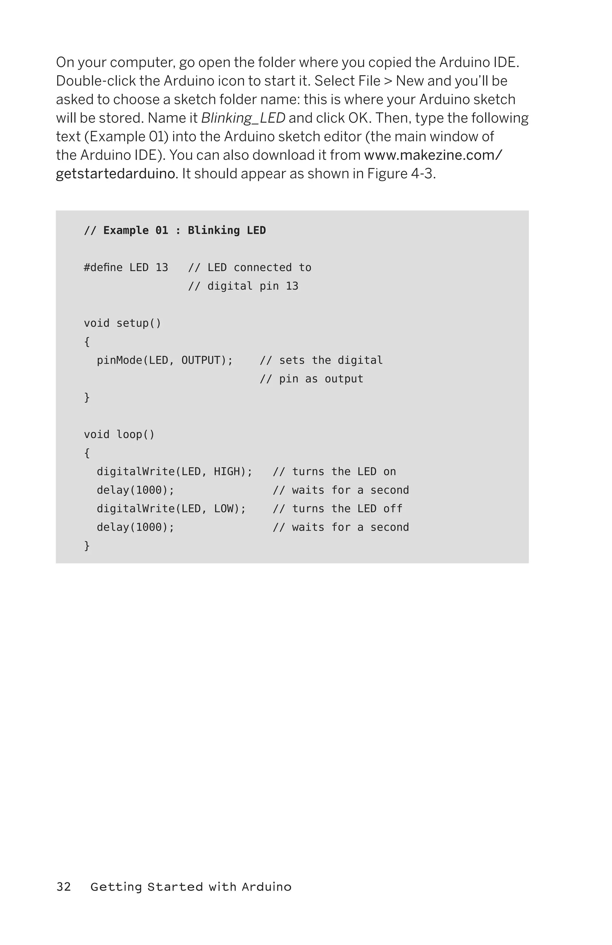 On your computer, go open the folder where you copied the Arduino IDE.
Double-click the Arduino icon to start it. Select File > New and you’ll be
asked to choose a sketch folder name: this is where your Arduino sketch
will be stored. Name it Blinking_LED and click OK. Then, type the following
text (Example 01) into the Arduino sketch editor (the main window of
the Arduino IDE). You can also download it from www.makezine.com/
getstartedarduino. It should appear as shown in Figure 4-3.



     // Example 01 : Blinking LED


     #define LED 13     // LED connected to
                        // digital pin 13


     void setup()
     {
         pinMode(LED, OUTPUT);      // sets the digital
                                    // pin as output
     }


     void loop()
     {
         digitalWrite(LED, HIGH);     // turns the LED on
         delay(1000);                 // waits for a second
         digitalWrite(LED, LOW);      // turns the LED off
         delay(1000);                 // waits for a second
     }




32    Getting Started with Arduino
 