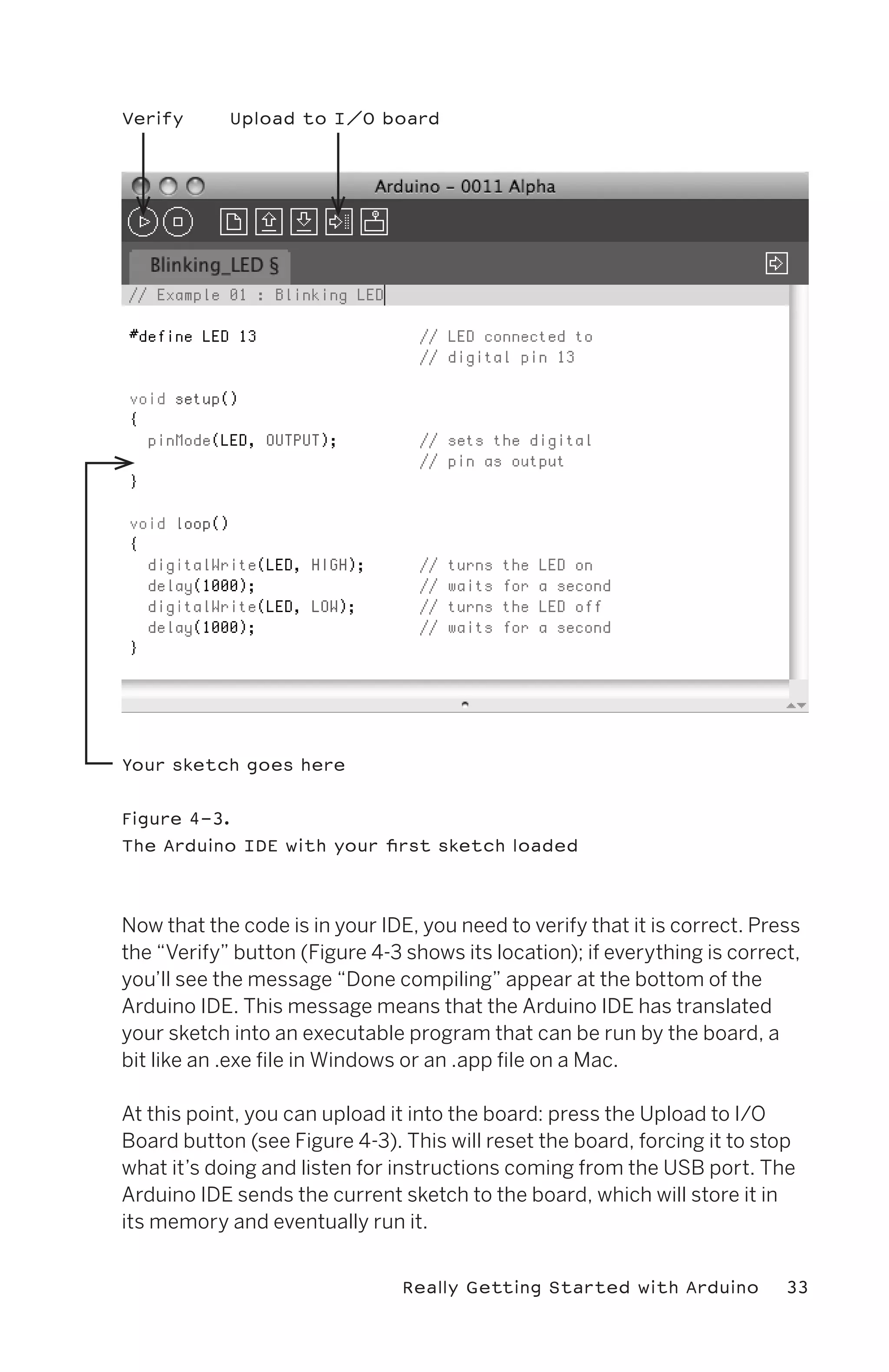 Verify      Upload to I/O board




Your sketch goes here


Figure 4-3.
The Arduino IDE with your first sketch loaded




Now that the code is in your IDE, you need to verify that it is correct. Press
the “Verify” button (Figure 4-3 shows its location); if everything is correct,
you’ll see the message “Done compiling” appear at the bottom of the
Arduino IDE. This message means that the Arduino IDE has translated
your sketch into an executable program that can be run by the board, a
bit like an .exe file in Windows or an .app file on a Mac.

At this point, you can upload it into the board: press the Upload to I/O
Board button (see Figure 4-3). This will reset the board, forcing it to stop
what it’s doing and listen for instructions coming from the USB port. The
Arduino IDE sends the current sketch to the board, which will store it in
its memory and eventually run it.


                                Really Getting Started with Arduino         33
 