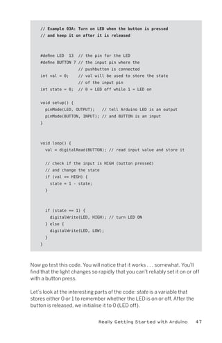 // Example 03A: Turn on LED when the button is pressed
    // and keep it on after it is released




    #define LED     13   // the pin for the LED
    #define BUTTON 7 // the input pin where the
                         // pushbutton is connected
    int val = 0;         // val will be used to store the state
                         // of the input pin
    int state = 0;       // 0 = LED off while 1 = LED on


    void setup() {
        pinMode(LED, OUTPUT);      // tell Arduino LED is an output
        pinMode(BUTTON, INPUT); // and BUTTON is an input
    }




    void loop() {
        val = digitalRead(BUTTON); // read input value and store it


        // check if the input is HIGH (button pressed)
        // and change the state
        if (val == HIGH) {
            state = 1 - state;
        }




        if (state == 1) {
            digitalWrite(LED, HIGH); // turn LED ON
        } else {
            digitalWrite(LED, LOW);
        }
    }




Now go test this code. You will notice that it works . . . somewhat. You’ll
find that the light changes so rapidly that you can’t reliably set it on or off
with a button press.

Let’s look at the interesting parts of the code: state is a variable that
stores either 0 or 1 to remember whether the LED is on or off. After the
button is released, we initialise it to 0 (LED off).


                                 Really Getting Started with Arduino         47
 