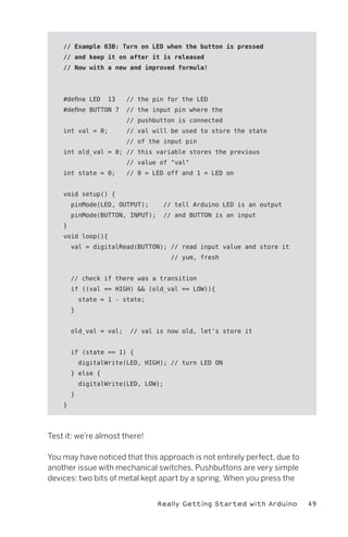// Example 03B: Turn on LED when the button is pressed
    // and keep it on after it is released
    // Now with a new and improved formula!




    #define LED     13   // the pin for the LED
    #define BUTTON 7     // the input pin where the
                         // pushbutton is connected
    int val = 0;         // val will be used to store the state
                         // of the input pin
    int old_val = 0; // this variable stores the previous
                         // value of "val"
    int state = 0;       // 0 = LED off and 1 = LED on


    void setup() {
        pinMode(LED, OUTPUT);      // tell Arduino LED is an output
        pinMode(BUTTON, INPUT);    // and BUTTON is an input
    }
    void loop(){
        val = digitalRead(BUTTON); // read input value and store it
                                      // yum, fresh


        // check if there was a transition
        if ((val == HIGH) && (old_val == LOW)){
            state = 1 - state;
        }


        old_val = val;    // val is now old, let's store it


        if (state == 1) {
            digitalWrite(LED, HIGH); // turn LED ON
        } else {
            digitalWrite(LED, LOW);
        }
    }




Test it: we’re almost there!

You may have noticed that this approach is not entirely perfect, due to
another issue with mechanical switches. Pushbuttons are very simple
devices: two bits of metal kept apart by a spring. When you press the


                                  Really Getting Started with Arduino     49
 