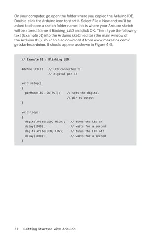 On your computer, go open the folder where you copied the Arduino IDE.
Double-click the Arduino icon to start it. Select File > New and you’ll be
asked to choose a sketch folder name: this is where your Arduino sketch
will be stored. Name it Blinking_LED and click OK. Then, type the following
text (Example 01) into the Arduino sketch editor (the main window of
the Arduino IDE). You can also download it from www.makezine.com/
getstartedarduino. It should appear as shown in Figure 4-3.



     // Example 01 : Blinking LED


     #define LED 13     // LED connected to
                        // digital pin 13


     void setup()
     {
         pinMode(LED, OUTPUT);      // sets the digital
                                    // pin as output
     }


     void loop()
     {
         digitalWrite(LED, HIGH);     // turns the LED on
         delay(1000);                 // waits for a second
         digitalWrite(LED, LOW);      // turns the LED off
         delay(1000);                 // waits for a second
     }




32    Getting Started with Arduino
 
