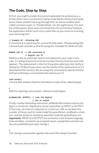The Code, Step by Step
At first, you might consider this kind of explanation to unnecessary, a
bit like when I was in school and I had to study Dante’s Divina Commedia
(every Italian student has to go through that, as well as another book
called I promessi sposi, or The Betrothed—oh, the nightmares). For each
line of the poems, there were a hundred lines of commentary! However,
the explanation will be much more useful here as you move on to writing
your own programs.

// Example 01 : Blinking LED
A comment is a useful way for us to write little notes. The preceding title
comment just reminds us that this program, Example 01, blinks an LED.

#define LED 13   // LED connected to
                 // digital pin 13
#define is like an automatic search and replace for your code; in this
case, it’s telling Arduino to write the number 13 every time the word LED
appears. The replacement is the first thing done when you click Verify or
Upload to I/O Board (you never see the results of the replacement as it’s
done behind the scenes). We are using this command to specify that the
LED we’re blinking is connected to the Arduino pin 13.

void setup()
This line tells Arduino that the next block of code will be called setup().

{
With this opening curly bracket, a block of code begins.

pinMode(LED, OUTPUT); // sets the digital
                       // pin as output
Finally, a really interesting instruction. pinMode tells Arduino how to con-
figure a certain pin. Digital pins can be used either as INPUT or OUTPUT.
In this case, we need an output pin to control our LED, so we place the
number of the pin and its mode inside the parentheses. pinMode is a func-
tion, and the words (or numbers) specified inside the parentheses are
arguments. INPUT and OUTPUT are constants in the Arduino language.
(Like variables, constants are assigned values, except that constant val-
ues are predefined and never change.)

}
This closing curly bracket signifies the end of the setup() function.



36   Getting Started with Arduino
 
