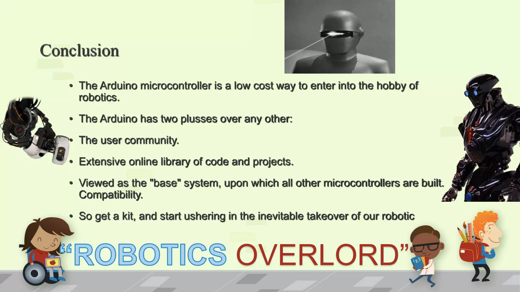 Conclusion • The Arduino microcontroller is a low cost way to enter into the hobby of robotics. • The Arduino has two plusses over any other: • The user community. • Extensive online library of code and projects. • Viewed as the "base" system, upon which all other microcontrollers are built. Compatibility. • So get a kit, and start ushering in the inevitable takeover of our robotic OVERLORD” 