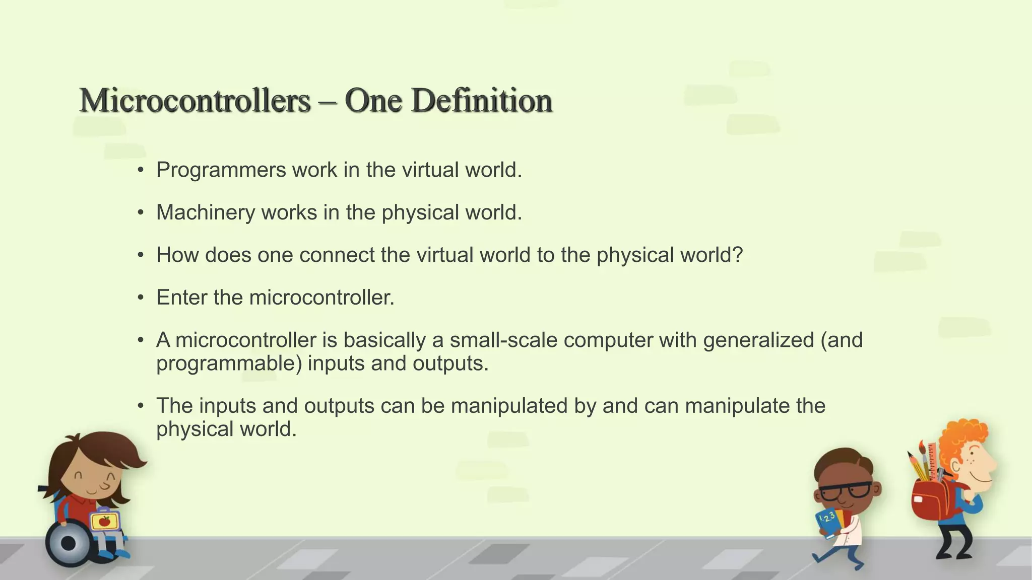 Microcontrollers – One Definition • Programmers work in the virtual world. • Machinery works in the physical world. • How does one connect the virtual world to the physical world? • Enter the microcontroller. • A microcontroller is basically a small-scale computer with generalized (and programmable) inputs and outputs. • The inputs and outputs can be manipulated by and can manipulate the physical world. 