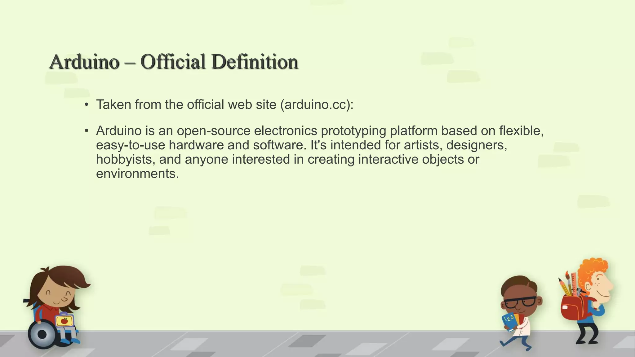 Arduino – Official Definition • Taken from the official web site (arduino.cc): • Arduino is an open-source electronics prototyping platform based on flexible, easy-to-use hardware and software. It's intended for artists, designers, hobbyists, and anyone interested in creating interactive objects or environments. 
