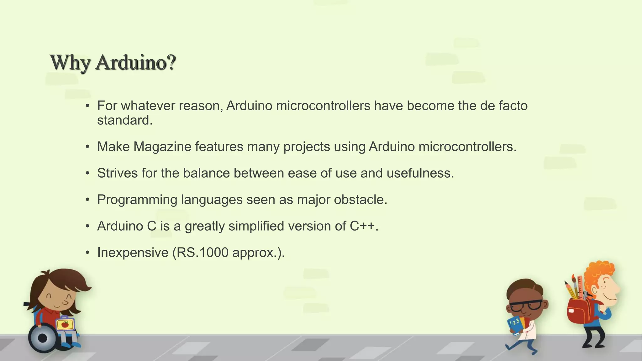 Why Arduino? • For whatever reason, Arduino microcontrollers have become the de facto standard. • Make Magazine features many projects using Arduino microcontrollers. • Strives for the balance between ease of use and usefulness. • Programming languages seen as major obstacle. • Arduino C is a greatly simplified version of C++. • Inexpensive (RS.1000 approx.). 