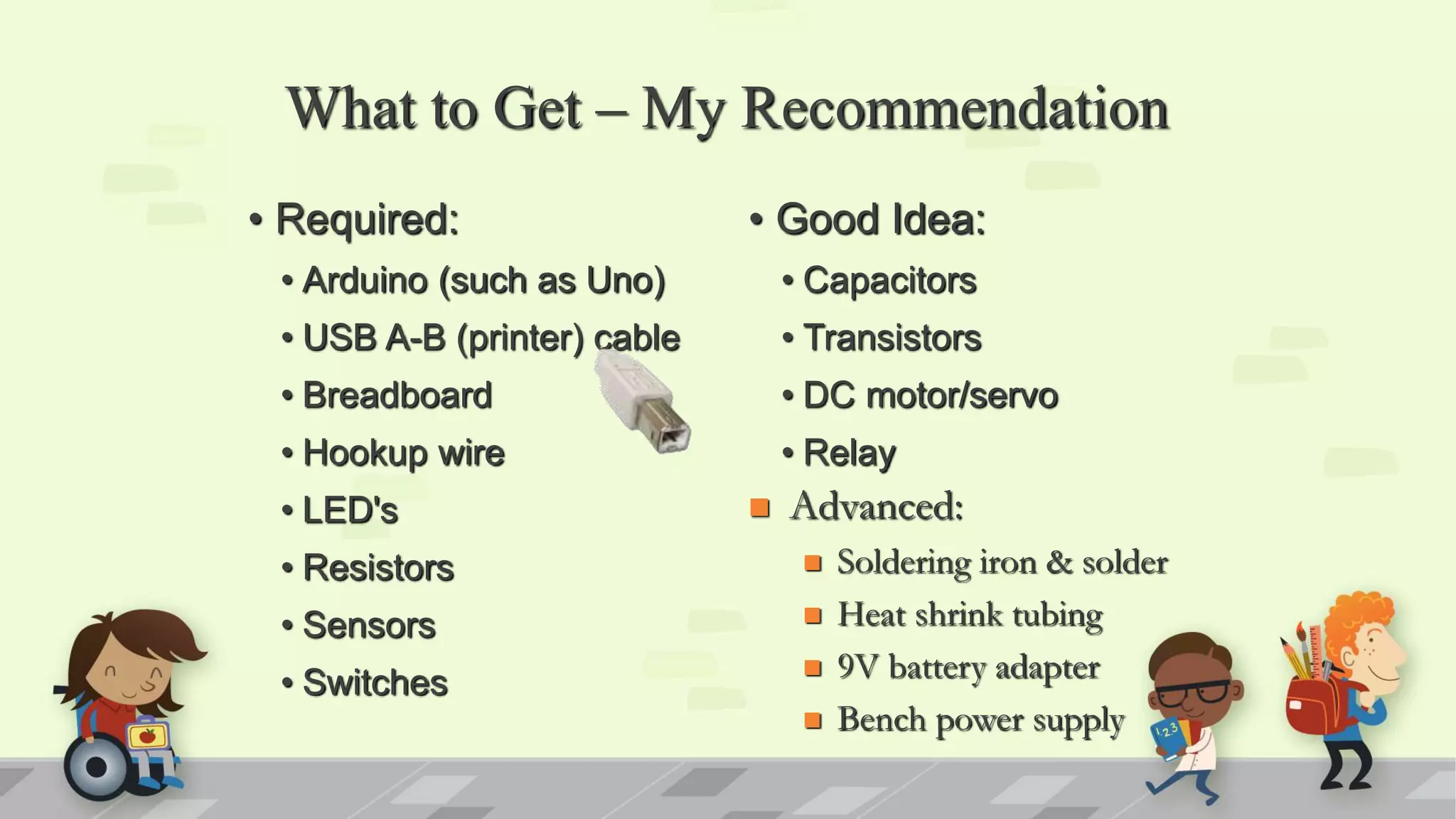 What to Get – My Recommendation • Required: • Arduino (such as Uno) • USB A-B (printer) cable • Breadboard • Hookup wire • LED's • Resistors • Sensors • Switches • Good Idea: • Capacitors • Transistors • DC motor/servo • Relay  Advanced:  Soldering iron & solder  Heat shrink tubing  9V battery adapter  Bench power supply 