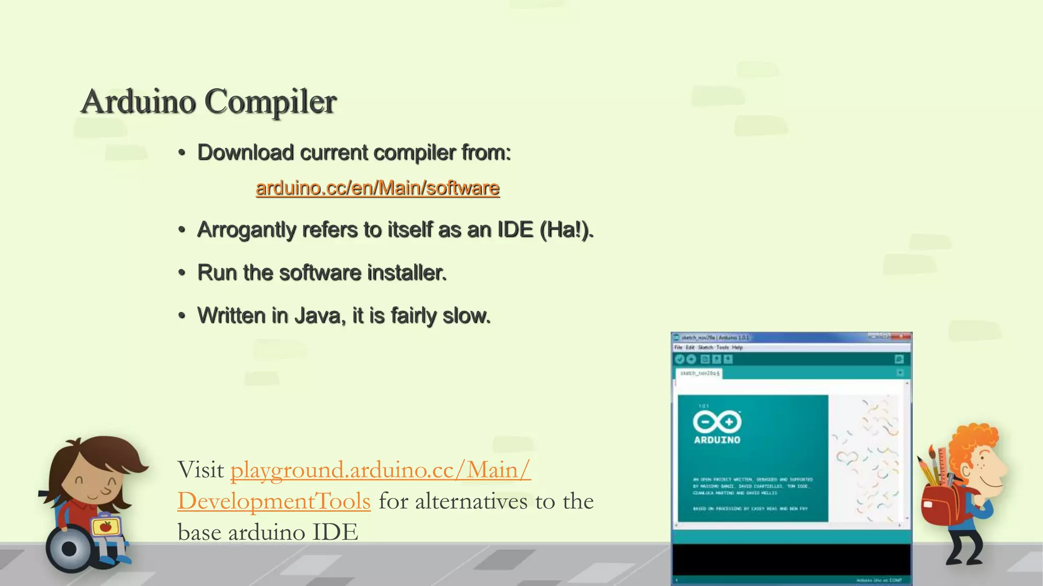 Arduino Compiler • Download current compiler from: arduino.cc/en/Main/software • Arrogantly refers to itself as an IDE (Ha!). • Run the software installer. • Written in Java, it is fairly slow. Visit playground.arduino.cc/Main/ DevelopmentTools for alternatives to the base arduino IDE 