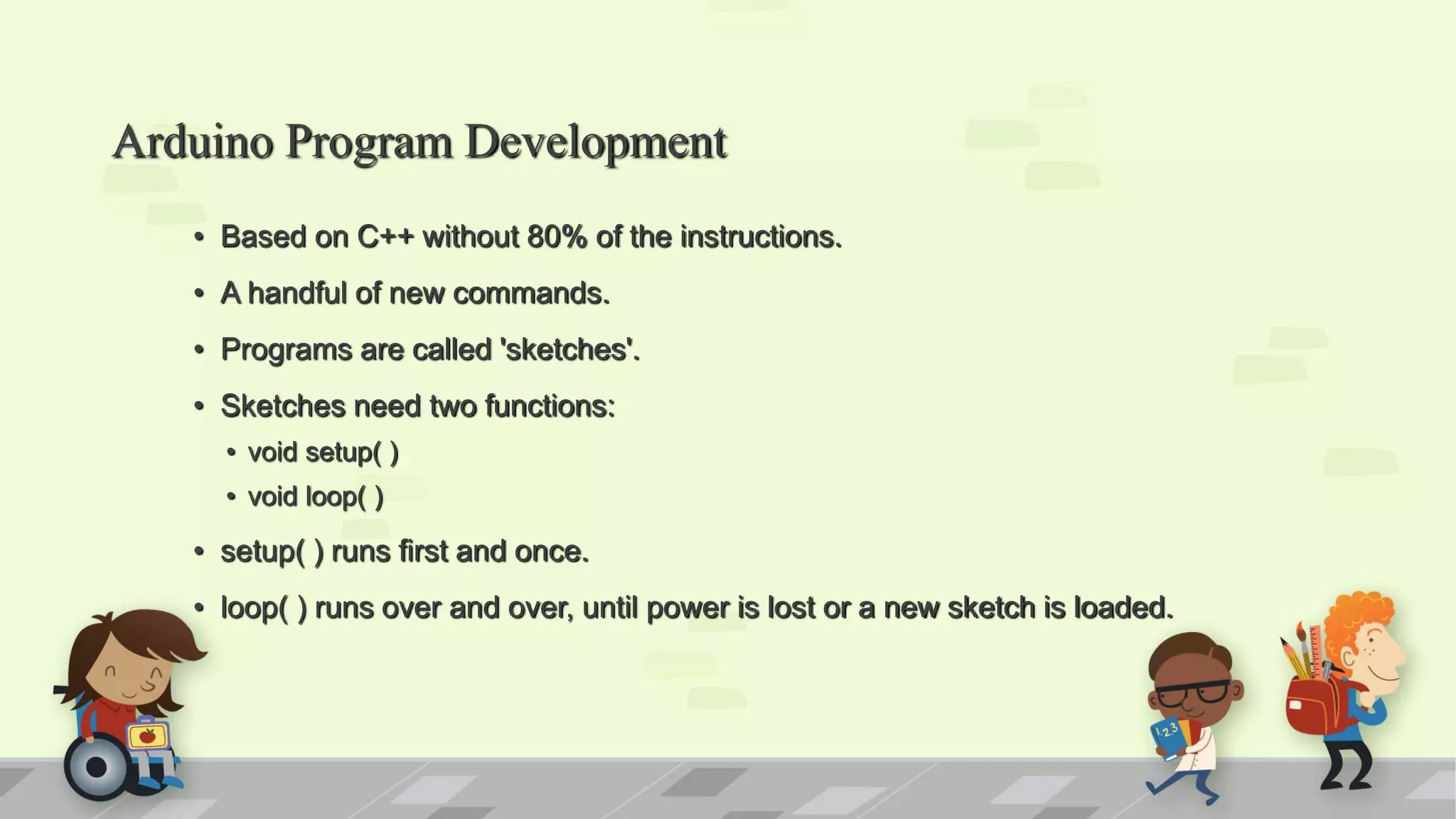 Arduino Program Development • Based on C++ without 80% of the instructions. • A handful of new commands. • Programs are called 'sketches'. • Sketches need two functions: • void setup( ) • void loop( ) • setup( ) runs first and once. • loop( ) runs over and over, until power is lost or a new sketch is loaded. 