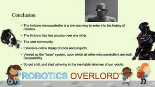 Conclusion
• The Arduino microcontroller is a low cost way to enter into the hobby of
robotics.
• The Arduino has two plusses over any other:
• The user community.
• Extensive online library of code and projects.
• Viewed as the "base" system, upon which all other microcontrollers are built.
Compatibility.
• So get a kit, and start ushering in the inevitable takeover of our robotic
OVERLORD”
 