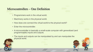 Microcontrollers – One Definition
• Programmers work in the virtual world.
• Machinery works in the physical world.
• How does one connect the virtual world to the physical world?
• Enter the microcontroller.
• A microcontroller is basically a small-scale computer with generalized (and
programmable) inputs and outputs.
• The inputs and outputs can be manipulated by and can manipulate the
physical world.
 
