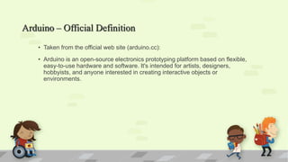 Arduino – Official Definition
• Taken from the official web site (arduino.cc):
• Arduino is an open-source electronics prototyping platform based on flexible,
easy-to-use hardware and software. It's intended for artists, designers,
hobbyists, and anyone interested in creating interactive objects or
environments.
 