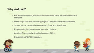 Why Arduino?
• For whatever reason, Arduino microcontrollers have become the de facto
standard.
• Make Magazine features many projects using Arduino microcontrollers.
• Strives for the balance between ease of use and usefulness.
• Programming languages seen as major obstacle.
• Arduino C is a greatly simplified version of C++.
• Inexpensive (RS.1000 approx.).
 