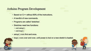 Arduino Program Development
• Based on C++ without 80% of the instructions.
• A handful of new commands.
• Programs are called 'sketches'.
• Sketches need two functions:
• void setup( )
• void loop( )
• setup( ) runs first and once.
• loop( ) runs over and over, until power is lost or a new sketch is loaded.
 