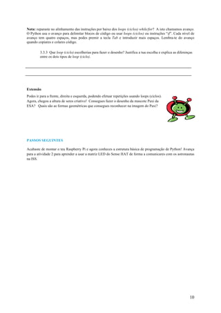 10
Nota: reparaste no alinhamento das instruções por baixo dos loops (ciclos) while/for? A isto chamamos avanço.
O Python usa o avanço para delimitar blocos de código ou usar loops (ciclos) ou instruções “if”. Cada nível de
avanço tem quatro espaços, mas podes premir a tecla Tab e introduzir mais espaços. Lembra-te do avanço
quando copiares e colares código.
3.3.3 Que loop (ciclo) escolherias para fazer o desenho? Justifica a tua escolha e explica as diferenças
entre os dois tipos de loop (ciclo).
Extensão
Podes ir para a frente, direita e esquerda, podendo efetuar repetições usando loops (ciclos).
Agora, chegou a altura de seres criativo! Consegues fazer o desenho da mascote Paxi da
ESA? Quais são as formas geométricas que consegues reconhecer na imagem do Paxi?
PASSOS SEGUINTES
Acabaste de montar o teu Raspberry Pi e agora conheces a estrutura básica de programação de Python! Avança
para a atividade 2 para aprender a usar a matriz LED do Sense HAT de forma a comunicares com os astronautas
na ISS.
 