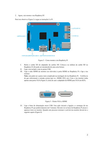 2
2. Agora, vais montar o teu Raspberry Pi!
Para isso observa a Figura 2 e segue as instruções I a IV.
Figura 2 – Como montar o teu Raspberry Pi
I. Retira o cartão SD do adaptador de cartões SD. Coloca-o na ranhura de cartão SD no
Raspberry Pi (Só pode ser introduzido de uma certa forma).
II. Liga o teu teclado e rato às portas USB.
III. Liga o cabo HDMI do monitor (ou televisão) à porta HDMI no Raspberry Pi e liga o teu
monitor.
Nota: este pode ser o passo mais complicado na montagem do teu Raspberry Pi. Certifica-te
de que selecionaste a entrada correta (por ex., HDMI, DVI, etc). Caso o teu monitor tenha
apenas uma porta VGA (Figura 3), terás de usar o adaptador de HDMI para VGA (no KIT).
Figura 3 – Portas VGA e HDMI
IV. Liga a fonte de alimentação micro USB. Esta ação iniciará a ligação e o arranque do teu
Raspberry Pi que poderá demorar até 5 minutos. Deverás ver as luzes do Raspberry Pi piscar e
aparecer texto no monitor. Quando este processo terminar o ecrã do teu monitor deverá ter o
seguinte aspeto (Figura 4):
 