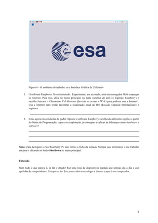 3
Figura 4 – O ambiente de trabalho ou a Interface Gráfica de Utilizador
3. O software Raspberry Pi está instalado. Experimenta, por exemplo, abrir um navegador Web e navegar
na Internet. Para isso, clica no menu principal, na parte superior do ecrã (o logótipo Raspberry) e
escolhe Internet > Chromium Web Browser (deverás ter acesso a Wi-Fi para poderes usar a Internet).
Usa a Internet para tentar encontrar a localização atual da ISS (Estação Espacial Internacional) e
regista-a:
4. Estás agora em condições de poder explorar o software Raspberry escolhendo diferentes opções a partir
do Menu de Programação. Após esta exploração já consegues explicar as diferenças entre hardware e
software?
Nota: para desligares o teu Raspberry Pi, não retires a ficha da tomada. Sempre que terminares o teu trabalho
encerra-o clicando no botão Shutdown no menu principal.
Extensão
Nem tudo o que parece é, lá diz o ditado! Faz uma lista de dispositivos digitais que utilizas dia a dia e que
apelidas de computadores. Compara a tua lista com a dos teus colegas e discute o que é um computador.
 