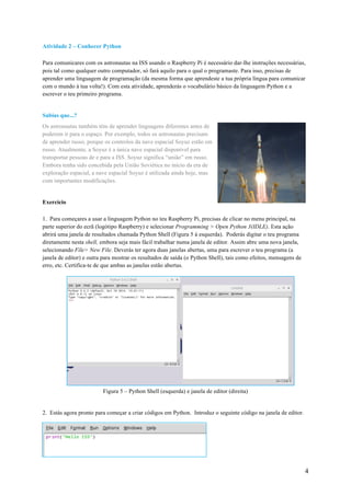 4
Atividade 2 – Conhecer Python
Para comunicares com os astronautas na ISS usando o Raspberry Pi é necessário dar-lhe instruções necessárias,
pois tal como qualquer outro computador, só fará aquilo para o qual o programaste. Para isso, precisas de
aprender uma linguagem de programação (da mesma forma que aprendeste a tua própria língua para comunicar
com o mundo à tua volta!). Com esta atividade, aprenderás o vocabulário básico da linguagem Python e a
escrever o teu primeiro programa.
Sabias que...?
Os astronautas também têm de aprender linguagens diferentes antes de
poderem ir para o espaço. Por exemplo, todos os astronautas precisam
de aprender russo, porque os controlos da nave espacial Soyuz estão em
russo. Atualmente, a Soyuz é a única nave espacial disponível para
transportar pessoas de e para a ISS. Soyuz significa “união” em russo.
Embora tenha sido concebida pela União Soviética no início da era de
exploração espacial, a nave espacial Soyuz é utilizada ainda hoje, mas
com importantes modificações.
Exercício
1. Para começares a usar a linguagem Python no teu Raspberry Pi, precisas de clicar no menu principal, na
parte superior do ecrã (logótipo Raspberry) e selecionar Programming > Open Python 3(IDLE). Esta ação
abrirá uma janela de resultados chamada Python Shell (Figura 5 à esquerda). Poderás digitar o teu programa
diretamente nesta shell, embora seja mais fácil trabalhar numa janela de editor. Assim abre uma nova janela,
selecionando File> New File. Deverás ter agora duas janelas abertas, uma para escrever o teu programa (a
janela de editor) e outra para mostrar os resultados de saída (o Python Shell), tais como efeitos, mensagens de
erro, etc. Certifica-te de que ambas as janelas estão abertas.
Figura 5 – Python Shell (esquerda) e janela de editor (direita)
2. Estás agora pronto para começar a criar códigos em Python. Introduz o seguinte código na janela de editor.
 
