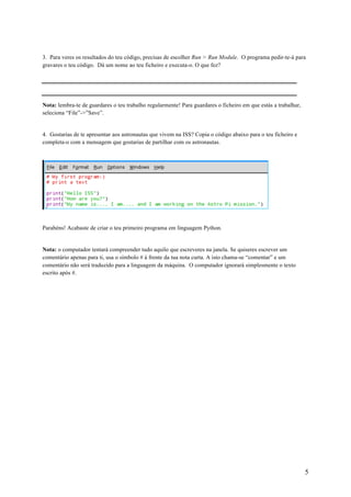 5
3. Para veres os resultados do teu código, precisas de escolher Run > Run Module. O programa pedir-te-á para
gravares o teu código. Dá um nome ao teu ficheiro e executa-o. O que fez?
Nota: lembra-te de guardares o teu trabalho regularmente! Para guardares o ficheiro em que estás a trabalhar,
seleciona “File”->”Save”.
4. Gostarias de te apresentar aos astronautas que vivem na ISS? Copia o código abaixo para o teu ficheiro e
completa-o com a mensagem que gostarias de partilhar com os astronautas.
Parabéns! Acabaste de criar o teu primeiro programa em linguagem Python.
Nota: o computador tentará compreender tudo aquilo que escreveres na janela. Se quiseres escrever um
comentário apenas para ti, usa o símbolo # à frente da tua nota curta. A isto chama-se “comentar” e um
comentário não será traduzido para a linguagem da máquina. O computador ignorará simplesmente o texto
escrito após #.	
 