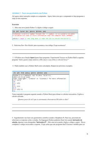 6
Atividade 3 – Fazer um questionário com Python
Até agora, deste instruções simples ao computador. Agora, farás com que o computador te faça perguntas e
reaja às tuas respostas.
Exercício
1. Abre uma nova janela Python 3 e digita o código a seguir.
2. Seleciona Run>Run Module para executares o teu código. O que aconteceu?
3. O Python usa a função input () para fazer perguntas. Experimenta! Escreve no Python Shell a seguinte
pergunta “Sabes quanto tempo demora a ISS a fazer a sua órbita à volta da Terra?”
4. Podes também usar o Python Shell como calculadora. Repara nos próximos exemplos.
Tenta responder à pergunta seguinte usando o Python Sheel para efetuar os cálculos necessários. Explica o
cálculo utilizado.
Quantos pores do sol é que os astronautas observam na ISS todos os dias?
5. Seguidamente vais fazer um questionário científico usando o Raspberry Pi. Para isso, precisarás de
selecionar as respostas certas e erradas. Na linguagem Python, podemos fazer isto usando instruções de
seleção, algumas vezes designadas “instruções if”. Abre uma nova janela e digita o código a seguir. Deves
completar o código escrevendo a resposta. O que achas que este programa fará? Executa o módulo para ver.
 