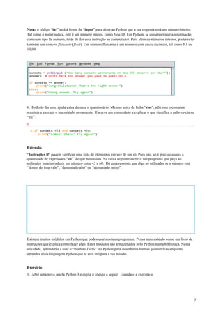 7
Nota: o código “int” está à frente de “input” para dizer ao Python que a tua resposta será um número inteiro.
Tal como o nome indica, este é um número inteiro, como 5 ou 10. Em Python, se quiseres tratar a informação
como um tipo de número, terás de dar essa instrução ao computador. Para além de números inteiros, poderás ter
também um número flutuante (float). Um número flutuante é um número com casas decimais, tal como 5,1 ou
10,99.
6. Poderás dar uma ajuda extra durante o questionário. Mesmo antes da linha “else”, adiciona o comando
seguinte e executa o teu módulo novamente. Escreve um comentário a explicar o que significa a palavra-chave
“elif”.
#
Extensão
“Instruções if” podem verificar uma lista de elementos em vez de um só. Para isto, só é preciso usares a
quantidade de expressões “elif” de que necessitas. Na caixa seguinte escreve um programa que peça ao
utilizador para introduzir um número entre 45 e 60. Dá uma resposta que diga ao utilizador se o número está
“dentro do intervalo”, “demasiado alto” ou “demasiado baixo”.
Atividade 3 – Desenhar com Turtle Python
Atividade 4 – Desenhar formas geométricas com Python
Existem muitos módulos em Python que podes usar nos teus programas. Pensa num módulo como um livro de
instruções que explica como fazer algo. Estes módulos são armazenados pelo Python numa biblioteca. Nesta
atividade, aprenderás a usar o “módulo Turtle” do Python para desenhares formas geométricas enquanto
aprendes mais linguagem Python que te será útil para a tua missão.
Exercício
1. Abre uma nova janela Python 3 e digita o código a seguir. Guarda-o e executa-o.
 