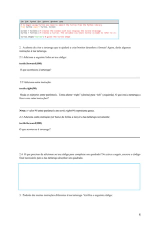 8
2. Acabaste de criar a tartaruga que te ajudará a criar bonitos desenhos e formas! Agora, darás algumas
instruções à tua tartaruga.
2.1 Adiciona a seguinte linha ao teu código:
turtle.forward(100)
O que aconteceu à tartaruga?
2.2 Adiciona outra instrução:
turtle.right(90)
Muda os números entre parêntesis. Tenta alterar “right” (direita) para “left” (esquerda). O que está a tartaruga a
fazer com estas instruções?
Nota: o valor 90 entre parêntesis em turtle.right(90) representa graus.
2.3 Adiciona outra instrução por baixo de forma a mover a tua tartaruga novamente:
turtle.forward(100)
O que aconteceu à tartaruga?
2.4 O que precisas de adicionar ao teu código para completar um quadrado? Na caixa a seguir, escreve o código
final necessário para a tua tartaruga desenhar um quadrado.
3 - Abre uma nova janela Python 3 e digita o seguinte código.
3. Poderás dar muitas instruções diferentes à tua tartaruga. Verifica o seguinte código:
 